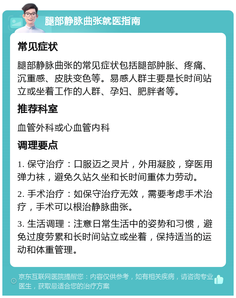 腿部静脉曲张就医指南 常见症状 腿部静脉曲张的常见症状包括腿部肿胀、疼痛、沉重感、皮肤变色等。易感人群主要是长时间站立或坐着工作的人群、孕妇、肥胖者等。 推荐科室 血管外科或心血管内科 调理要点 1. 保守治疗：口服迈之灵片，外用凝胶，穿医用弹力袜，避免久站久坐和长时间重体力劳动。 2. 手术治疗：如保守治疗无效，需要考虑手术治疗，手术可以根治静脉曲张。 3. 生活调理：注意日常生活中的姿势和习惯，避免过度劳累和长时间站立或坐着，保持适当的运动和体重管理。