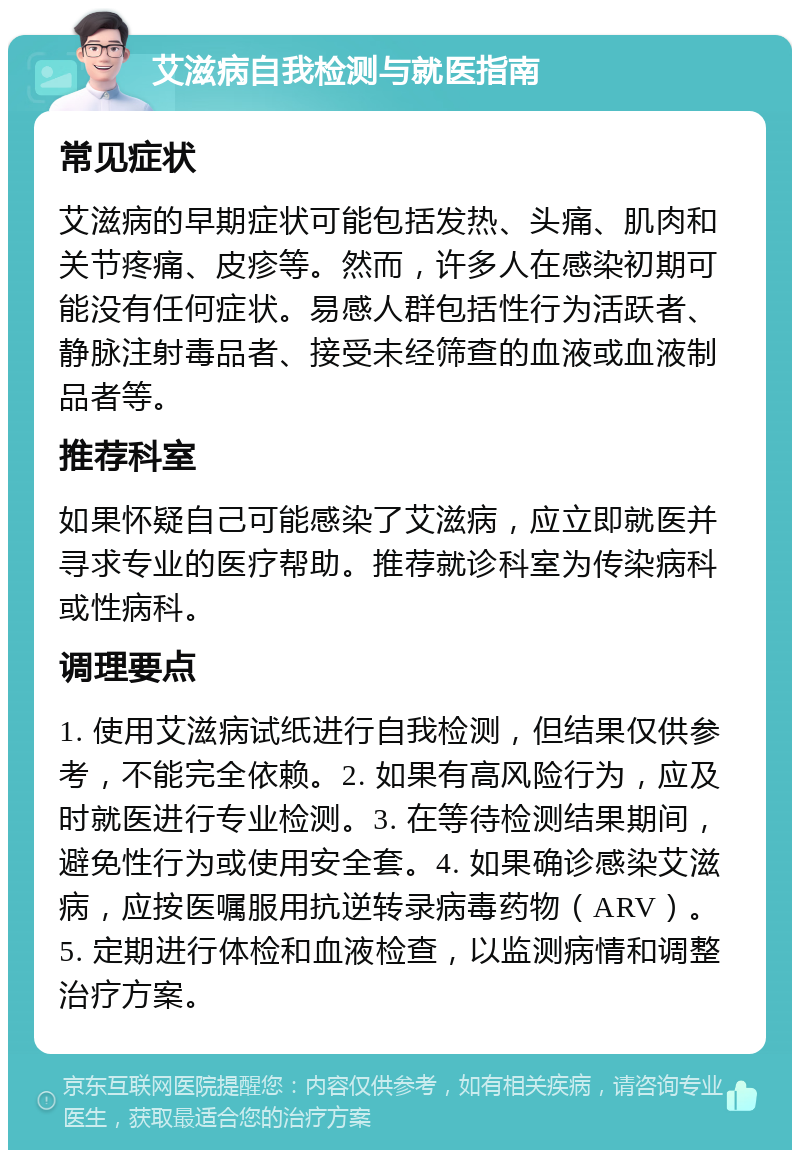 艾滋病自我检测与就医指南 常见症状 艾滋病的早期症状可能包括发热、头痛、肌肉和关节疼痛、皮疹等。然而，许多人在感染初期可能没有任何症状。易感人群包括性行为活跃者、静脉注射毒品者、接受未经筛查的血液或血液制品者等。 推荐科室 如果怀疑自己可能感染了艾滋病，应立即就医并寻求专业的医疗帮助。推荐就诊科室为传染病科或性病科。 调理要点 1. 使用艾滋病试纸进行自我检测，但结果仅供参考，不能完全依赖。2. 如果有高风险行为，应及时就医进行专业检测。3. 在等待检测结果期间，避免性行为或使用安全套。4. 如果确诊感染艾滋病，应按医嘱服用抗逆转录病毒药物（ARV）。5. 定期进行体检和血液检查，以监测病情和调整治疗方案。