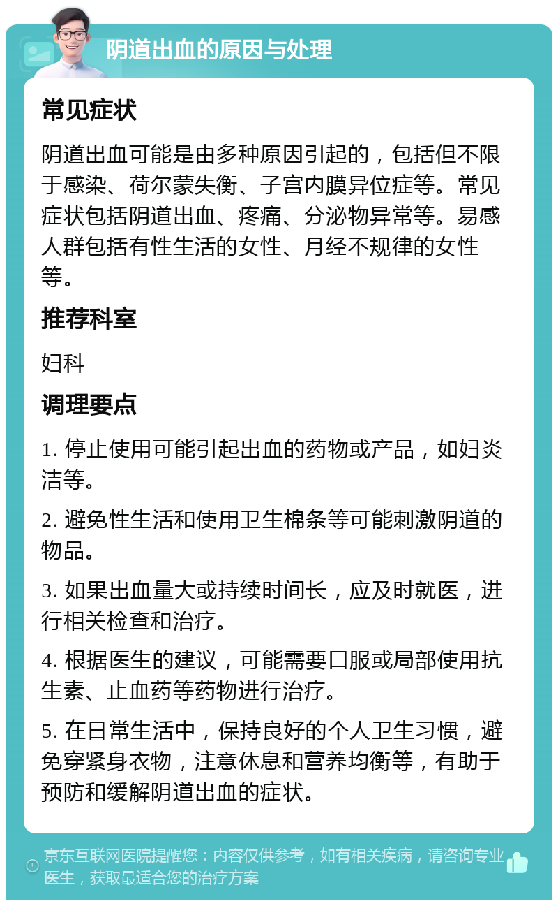 阴道出血的原因与处理 常见症状 阴道出血可能是由多种原因引起的，包括但不限于感染、荷尔蒙失衡、子宫内膜异位症等。常见症状包括阴道出血、疼痛、分泌物异常等。易感人群包括有性生活的女性、月经不规律的女性等。 推荐科室 妇科 调理要点 1. 停止使用可能引起出血的药物或产品，如妇炎洁等。 2. 避免性生活和使用卫生棉条等可能刺激阴道的物品。 3. 如果出血量大或持续时间长，应及时就医，进行相关检查和治疗。 4. 根据医生的建议，可能需要口服或局部使用抗生素、止血药等药物进行治疗。 5. 在日常生活中，保持良好的个人卫生习惯，避免穿紧身衣物，注意休息和营养均衡等，有助于预防和缓解阴道出血的症状。