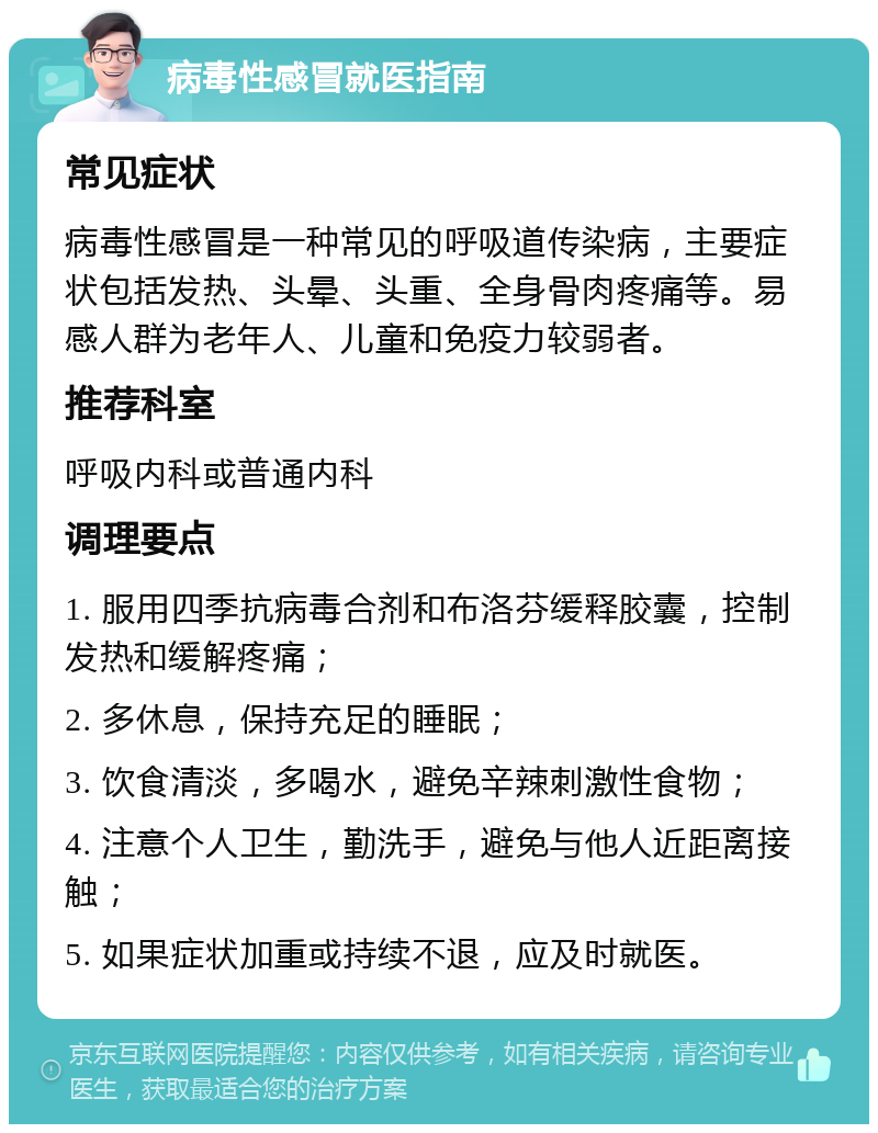 病毒性感冒就医指南 常见症状 病毒性感冒是一种常见的呼吸道传染病，主要症状包括发热、头晕、头重、全身骨肉疼痛等。易感人群为老年人、儿童和免疫力较弱者。 推荐科室 呼吸内科或普通内科 调理要点 1. 服用四季抗病毒合剂和布洛芬缓释胶囊，控制发热和缓解疼痛； 2. 多休息，保持充足的睡眠； 3. 饮食清淡，多喝水，避免辛辣刺激性食物； 4. 注意个人卫生，勤洗手，避免与他人近距离接触； 5. 如果症状加重或持续不退，应及时就医。