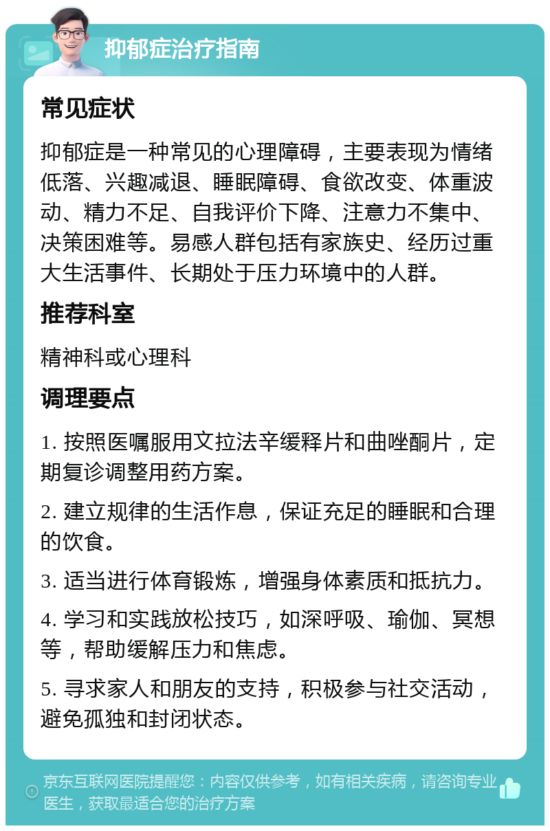 抑郁症治疗指南 常见症状 抑郁症是一种常见的心理障碍，主要表现为情绪低落、兴趣减退、睡眠障碍、食欲改变、体重波动、精力不足、自我评价下降、注意力不集中、决策困难等。易感人群包括有家族史、经历过重大生活事件、长期处于压力环境中的人群。 推荐科室 精神科或心理科 调理要点 1. 按照医嘱服用文拉法辛缓释片和曲唑酮片，定期复诊调整用药方案。 2. 建立规律的生活作息，保证充足的睡眠和合理的饮食。 3. 适当进行体育锻炼，增强身体素质和抵抗力。 4. 学习和实践放松技巧，如深呼吸、瑜伽、冥想等，帮助缓解压力和焦虑。 5. 寻求家人和朋友的支持，积极参与社交活动，避免孤独和封闭状态。