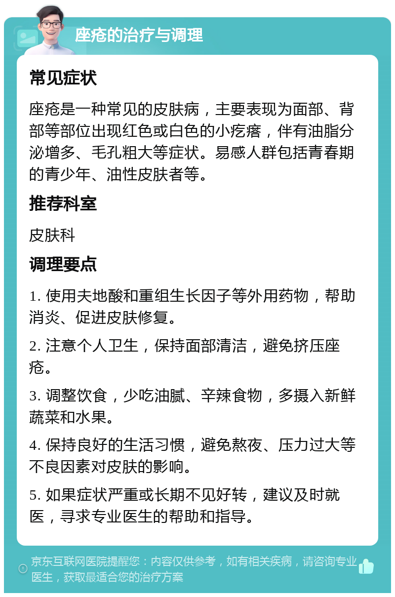 座疮的治疗与调理 常见症状 座疮是一种常见的皮肤病，主要表现为面部、背部等部位出现红色或白色的小疙瘩，伴有油脂分泌增多、毛孔粗大等症状。易感人群包括青春期的青少年、油性皮肤者等。 推荐科室 皮肤科 调理要点 1. 使用夫地酸和重组生长因子等外用药物，帮助消炎、促进皮肤修复。 2. 注意个人卫生，保持面部清洁，避免挤压座疮。 3. 调整饮食，少吃油腻、辛辣食物，多摄入新鲜蔬菜和水果。 4. 保持良好的生活习惯，避免熬夜、压力过大等不良因素对皮肤的影响。 5. 如果症状严重或长期不见好转，建议及时就医，寻求专业医生的帮助和指导。