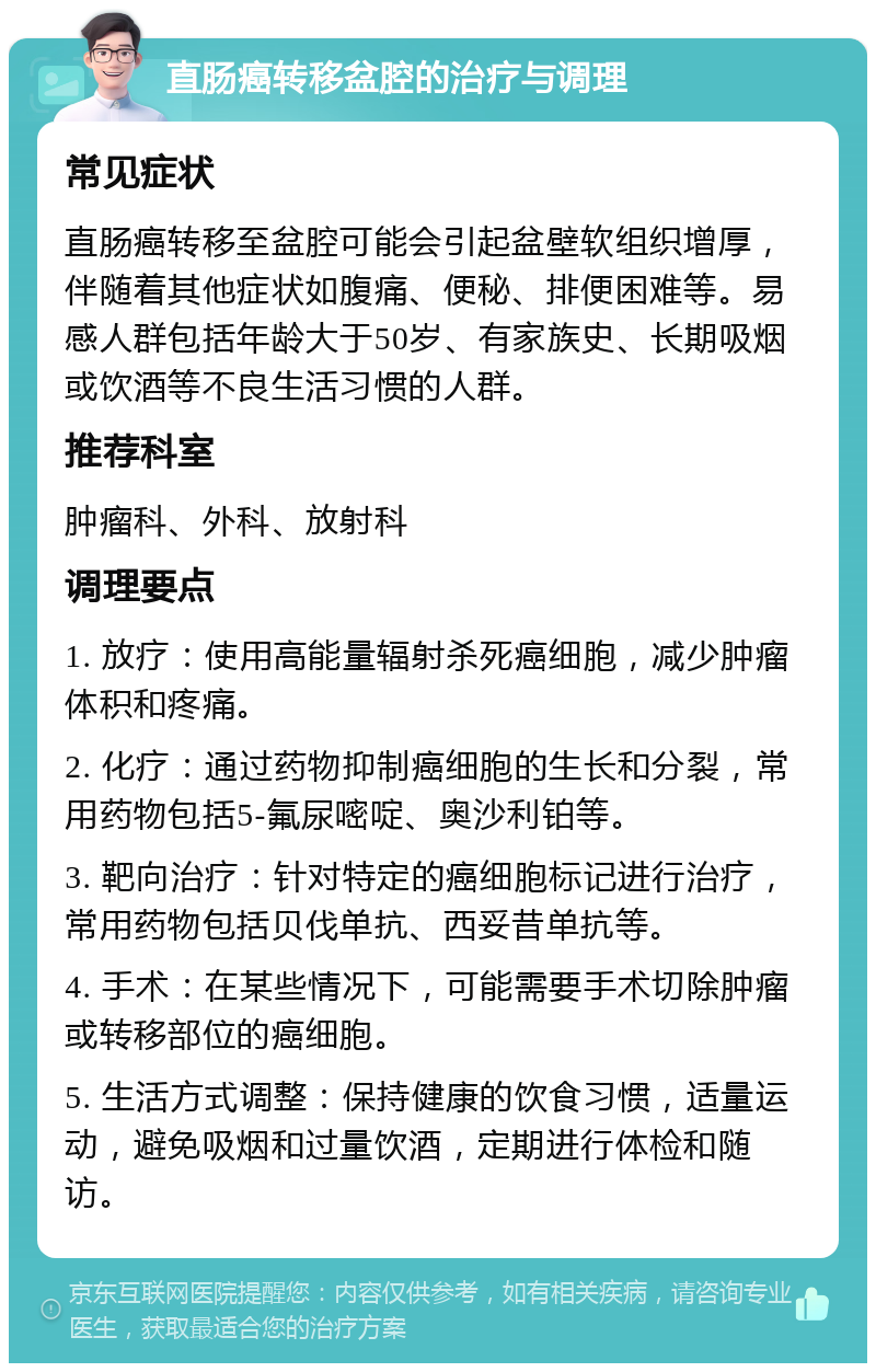 直肠癌转移盆腔的治疗与调理 常见症状 直肠癌转移至盆腔可能会引起盆壁软组织增厚，伴随着其他症状如腹痛、便秘、排便困难等。易感人群包括年龄大于50岁、有家族史、长期吸烟或饮酒等不良生活习惯的人群。 推荐科室 肿瘤科、外科、放射科 调理要点 1. 放疗：使用高能量辐射杀死癌细胞，减少肿瘤体积和疼痛。 2. 化疗：通过药物抑制癌细胞的生长和分裂，常用药物包括5-氟尿嘧啶、奥沙利铂等。 3. 靶向治疗：针对特定的癌细胞标记进行治疗，常用药物包括贝伐单抗、西妥昔单抗等。 4. 手术：在某些情况下，可能需要手术切除肿瘤或转移部位的癌细胞。 5. 生活方式调整：保持健康的饮食习惯，适量运动，避免吸烟和过量饮酒，定期进行体检和随访。