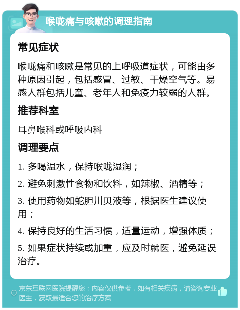 喉咙痛与咳嗽的调理指南 常见症状 喉咙痛和咳嗽是常见的上呼吸道症状，可能由多种原因引起，包括感冒、过敏、干燥空气等。易感人群包括儿童、老年人和免疫力较弱的人群。 推荐科室 耳鼻喉科或呼吸内科 调理要点 1. 多喝温水，保持喉咙湿润； 2. 避免刺激性食物和饮料，如辣椒、酒精等； 3. 使用药物如蛇胆川贝液等，根据医生建议使用； 4. 保持良好的生活习惯，适量运动，增强体质； 5. 如果症状持续或加重，应及时就医，避免延误治疗。