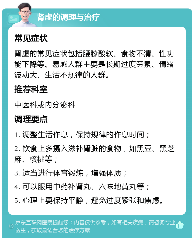 肾虚的调理与治疗 常见症状 肾虚的常见症状包括腰膝酸软、食物不清、性功能下降等。易感人群主要是长期过度劳累、情绪波动大、生活不规律的人群。 推荐科室 中医科或内分泌科 调理要点 1. 调整生活作息，保持规律的作息时间； 2. 饮食上多摄入滋补肾脏的食物，如黑豆、黑芝麻、核桃等； 3. 适当进行体育锻炼，增强体质； 4. 可以服用中药补肾丸、六味地黄丸等； 5. 心理上要保持平静，避免过度紧张和焦虑。