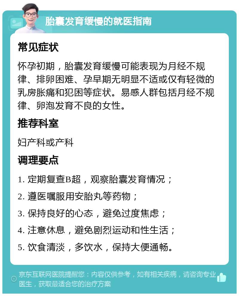 胎囊发育缓慢的就医指南 常见症状 怀孕初期，胎囊发育缓慢可能表现为月经不规律、排卵困难、孕早期无明显不适或仅有轻微的乳房胀痛和犯困等症状。易感人群包括月经不规律、卵泡发育不良的女性。 推荐科室 妇产科或产科 调理要点 1. 定期复查B超，观察胎囊发育情况； 2. 遵医嘱服用安胎丸等药物； 3. 保持良好的心态，避免过度焦虑； 4. 注意休息，避免剧烈运动和性生活； 5. 饮食清淡，多饮水，保持大便通畅。