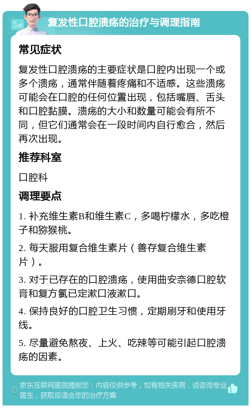 复发性口腔溃疡的治疗与调理指南 常见症状 复发性口腔溃疡的主要症状是口腔内出现一个或多个溃疡，通常伴随着疼痛和不适感。这些溃疡可能会在口腔的任何位置出现，包括嘴唇、舌头和口腔黏膜。溃疡的大小和数量可能会有所不同，但它们通常会在一段时间内自行愈合，然后再次出现。 推荐科室 口腔科 调理要点 1. 补充维生素B和维生素C，多喝柠檬水，多吃橙子和猕猴桃。 2. 每天服用复合维生素片（善存复合维生素片）。 3. 对于已存在的口腔溃疡，使用曲安奈德口腔软膏和复方氯已定漱口液漱口。 4. 保持良好的口腔卫生习惯，定期刷牙和使用牙线。 5. 尽量避免熬夜、上火、吃辣等可能引起口腔溃疡的因素。