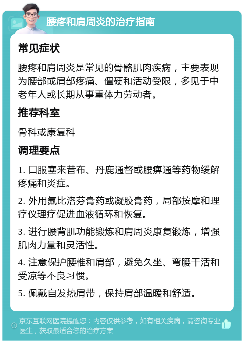 腰疼和肩周炎的治疗指南 常见症状 腰疼和肩周炎是常见的骨骼肌肉疾病，主要表现为腰部或肩部疼痛、僵硬和活动受限，多见于中老年人或长期从事重体力劳动者。 推荐科室 骨科或康复科 调理要点 1. 口服塞来昔布、丹鹿通督或腰痹通等药物缓解疼痛和炎症。 2. 外用氟比洛芬膏药或凝胶膏药，局部按摩和理疗仪理疗促进血液循环和恢复。 3. 进行腰背肌功能锻炼和肩周炎康复锻炼，增强肌肉力量和灵活性。 4. 注意保护腰椎和肩部，避免久坐、弯腰干活和受凉等不良习惯。 5. 佩戴自发热肩带，保持肩部温暖和舒适。