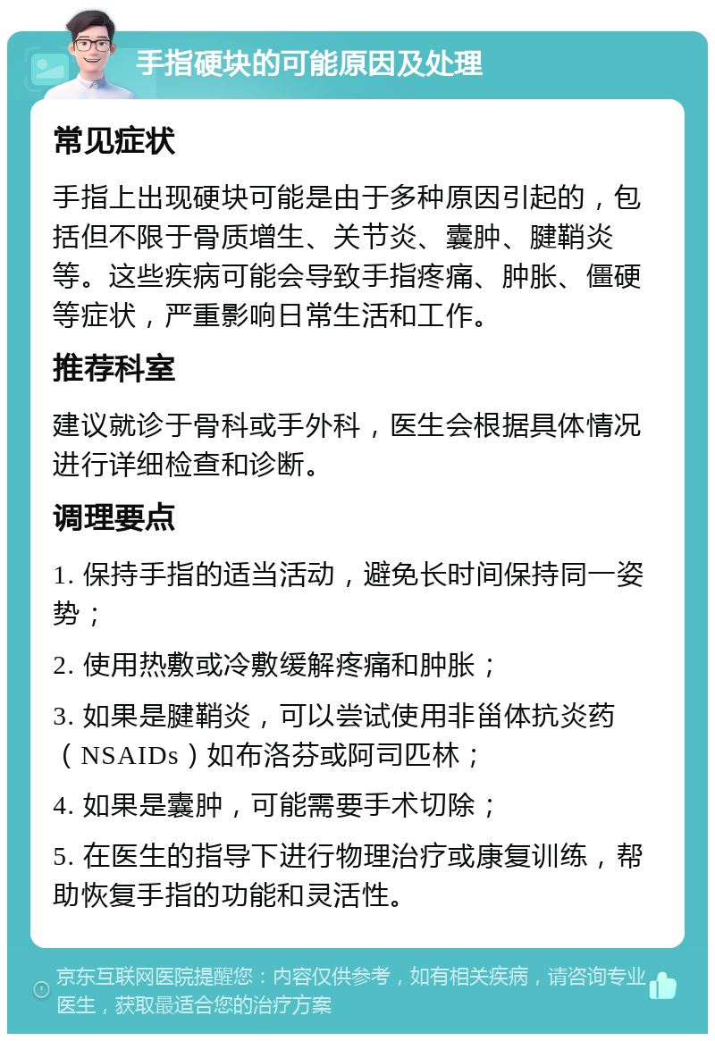 手指硬块的可能原因及处理 常见症状 手指上出现硬块可能是由于多种原因引起的，包括但不限于骨质增生、关节炎、囊肿、腱鞘炎等。这些疾病可能会导致手指疼痛、肿胀、僵硬等症状，严重影响日常生活和工作。 推荐科室 建议就诊于骨科或手外科，医生会根据具体情况进行详细检查和诊断。 调理要点 1. 保持手指的适当活动，避免长时间保持同一姿势； 2. 使用热敷或冷敷缓解疼痛和肿胀； 3. 如果是腱鞘炎，可以尝试使用非甾体抗炎药（NSAIDs）如布洛芬或阿司匹林； 4. 如果是囊肿，可能需要手术切除； 5. 在医生的指导下进行物理治疗或康复训练，帮助恢复手指的功能和灵活性。