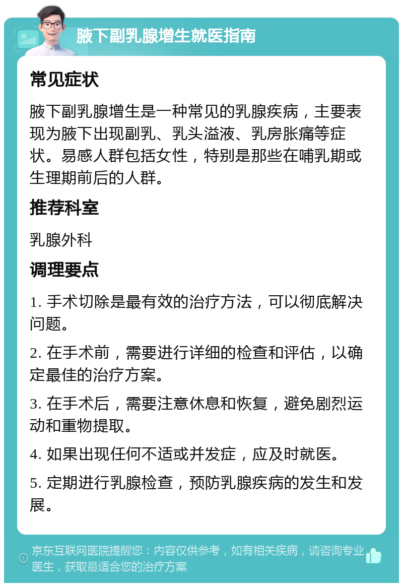 腋下副乳腺增生就医指南 常见症状 腋下副乳腺增生是一种常见的乳腺疾病，主要表现为腋下出现副乳、乳头溢液、乳房胀痛等症状。易感人群包括女性，特别是那些在哺乳期或生理期前后的人群。 推荐科室 乳腺外科 调理要点 1. 手术切除是最有效的治疗方法，可以彻底解决问题。 2. 在手术前，需要进行详细的检查和评估，以确定最佳的治疗方案。 3. 在手术后，需要注意休息和恢复，避免剧烈运动和重物提取。 4. 如果出现任何不适或并发症，应及时就医。 5. 定期进行乳腺检查，预防乳腺疾病的发生和发展。