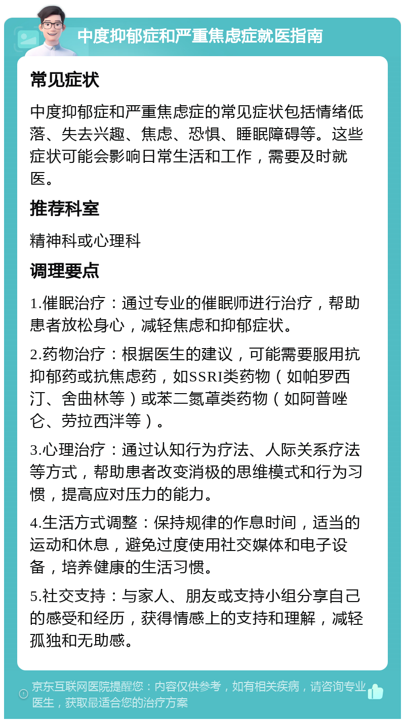 中度抑郁症和严重焦虑症就医指南 常见症状 中度抑郁症和严重焦虑症的常见症状包括情绪低落、失去兴趣、焦虑、恐惧、睡眠障碍等。这些症状可能会影响日常生活和工作，需要及时就医。 推荐科室 精神科或心理科 调理要点 1.催眠治疗：通过专业的催眠师进行治疗，帮助患者放松身心，减轻焦虑和抑郁症状。 2.药物治疗：根据医生的建议，可能需要服用抗抑郁药或抗焦虑药，如SSRI类药物（如帕罗西汀、舍曲林等）或苯二氮䓬类药物（如阿普唑仑、劳拉西泮等）。 3.心理治疗：通过认知行为疗法、人际关系疗法等方式，帮助患者改变消极的思维模式和行为习惯，提高应对压力的能力。 4.生活方式调整：保持规律的作息时间，适当的运动和休息，避免过度使用社交媒体和电子设备，培养健康的生活习惯。 5.社交支持：与家人、朋友或支持小组分享自己的感受和经历，获得情感上的支持和理解，减轻孤独和无助感。