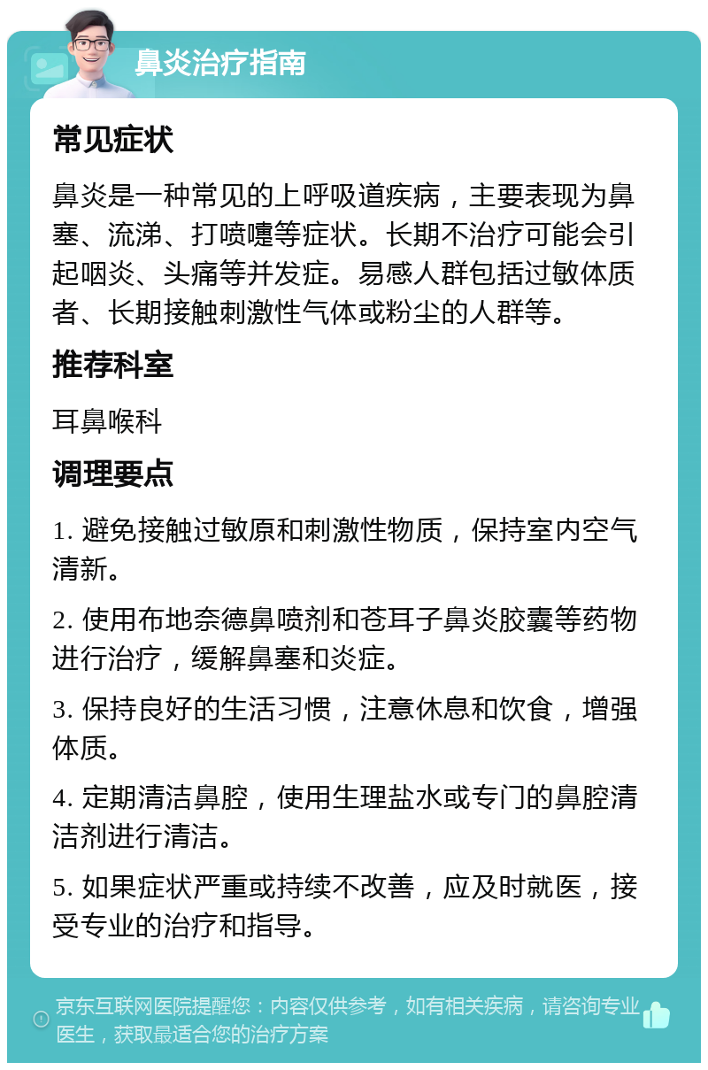 鼻炎治疗指南 常见症状 鼻炎是一种常见的上呼吸道疾病，主要表现为鼻塞、流涕、打喷嚏等症状。长期不治疗可能会引起咽炎、头痛等并发症。易感人群包括过敏体质者、长期接触刺激性气体或粉尘的人群等。 推荐科室 耳鼻喉科 调理要点 1. 避免接触过敏原和刺激性物质，保持室内空气清新。 2. 使用布地奈德鼻喷剂和苍耳子鼻炎胶囊等药物进行治疗，缓解鼻塞和炎症。 3. 保持良好的生活习惯，注意休息和饮食，增强体质。 4. 定期清洁鼻腔，使用生理盐水或专门的鼻腔清洁剂进行清洁。 5. 如果症状严重或持续不改善，应及时就医，接受专业的治疗和指导。