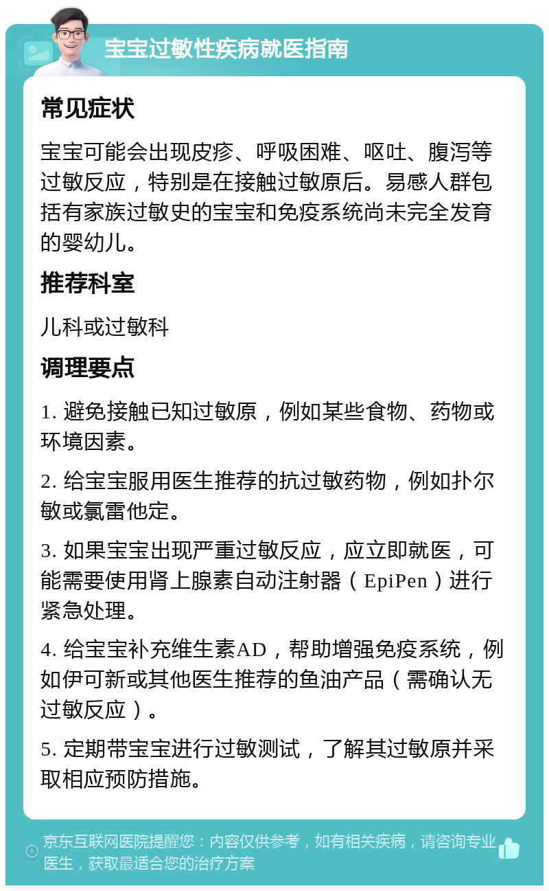 宝宝过敏性疾病就医指南 常见症状 宝宝可能会出现皮疹、呼吸困难、呕吐、腹泻等过敏反应，特别是在接触过敏原后。易感人群包括有家族过敏史的宝宝和免疫系统尚未完全发育的婴幼儿。 推荐科室 儿科或过敏科 调理要点 1. 避免接触已知过敏原，例如某些食物、药物或环境因素。 2. 给宝宝服用医生推荐的抗过敏药物，例如扑尔敏或氯雷他定。 3. 如果宝宝出现严重过敏反应，应立即就医，可能需要使用肾上腺素自动注射器（EpiPen）进行紧急处理。 4. 给宝宝补充维生素AD，帮助增强免疫系统，例如伊可新或其他医生推荐的鱼油产品（需确认无过敏反应）。 5. 定期带宝宝进行过敏测试，了解其过敏原并采取相应预防措施。