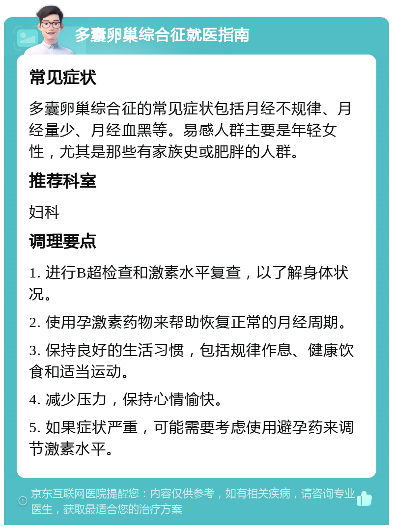 多囊卵巢综合征就医指南 常见症状 多囊卵巢综合征的常见症状包括月经不规律、月经量少、月经血黑等。易感人群主要是年轻女性，尤其是那些有家族史或肥胖的人群。 推荐科室 妇科 调理要点 1. 进行B超检查和激素水平复查，以了解身体状况。 2. 使用孕激素药物来帮助恢复正常的月经周期。 3. 保持良好的生活习惯，包括规律作息、健康饮食和适当运动。 4. 减少压力，保持心情愉快。 5. 如果症状严重，可能需要考虑使用避孕药来调节激素水平。