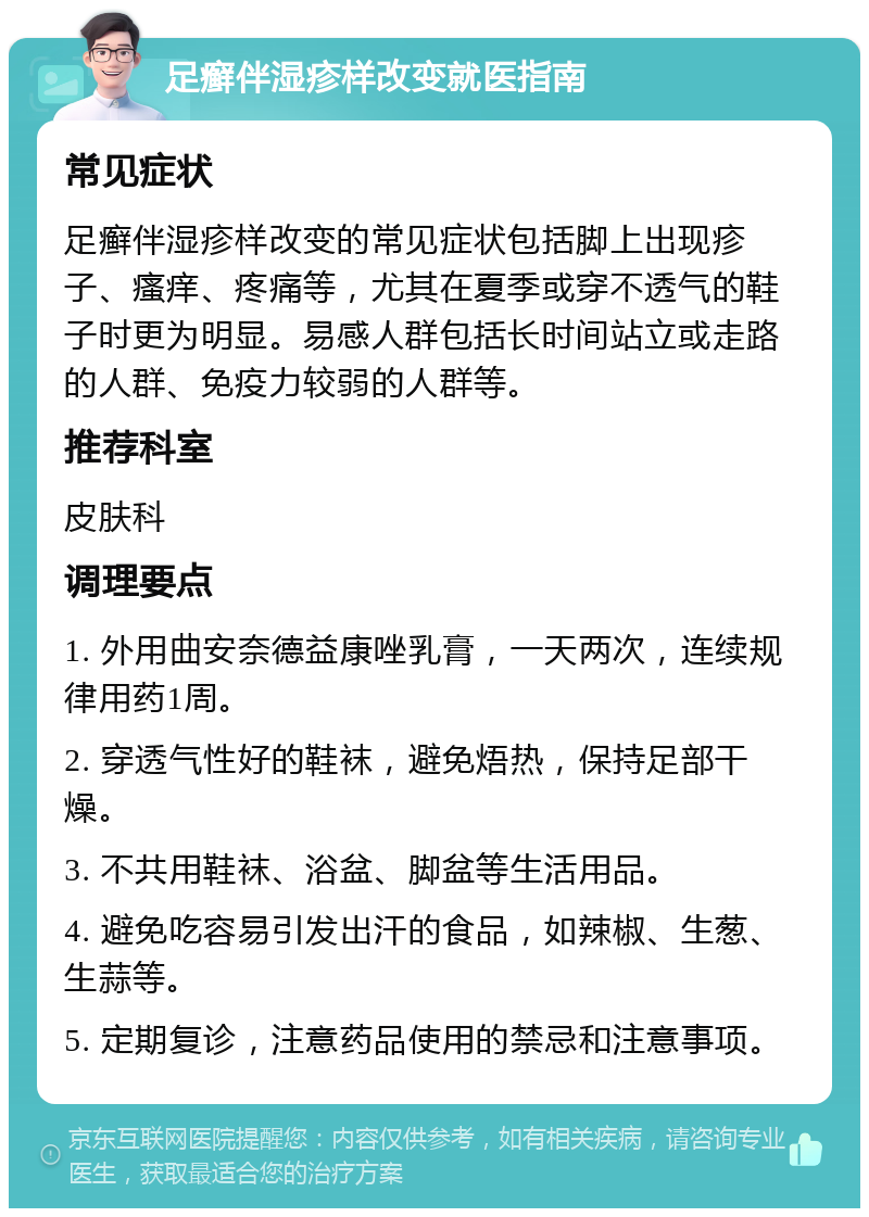 足癣伴湿疹样改变就医指南 常见症状 足癣伴湿疹样改变的常见症状包括脚上出现疹子、瘙痒、疼痛等，尤其在夏季或穿不透气的鞋子时更为明显。易感人群包括长时间站立或走路的人群、免疫力较弱的人群等。 推荐科室 皮肤科 调理要点 1. 外用曲安奈德益康唑乳膏，一天两次，连续规律用药1周。 2. 穿透气性好的鞋袜，避免焐热，保持足部干燥。 3. 不共用鞋袜、浴盆、脚盆等生活用品。 4. 避免吃容易引发出汗的食品，如辣椒、生葱、生蒜等。 5. 定期复诊，注意药品使用的禁忌和注意事项。