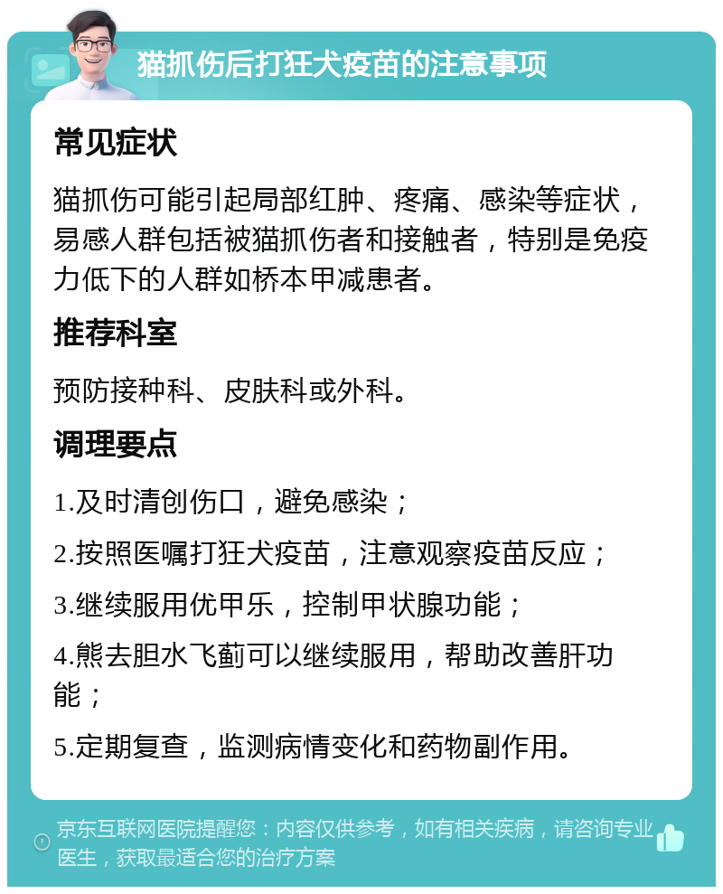 猫抓伤后打狂犬疫苗的注意事项 常见症状 猫抓伤可能引起局部红肿、疼痛、感染等症状，易感人群包括被猫抓伤者和接触者，特别是免疫力低下的人群如桥本甲减患者。 推荐科室 预防接种科、皮肤科或外科。 调理要点 1.及时清创伤口，避免感染； 2.按照医嘱打狂犬疫苗，注意观察疫苗反应； 3.继续服用优甲乐，控制甲状腺功能； 4.熊去胆水飞蓟可以继续服用，帮助改善肝功能； 5.定期复查，监测病情变化和药物副作用。