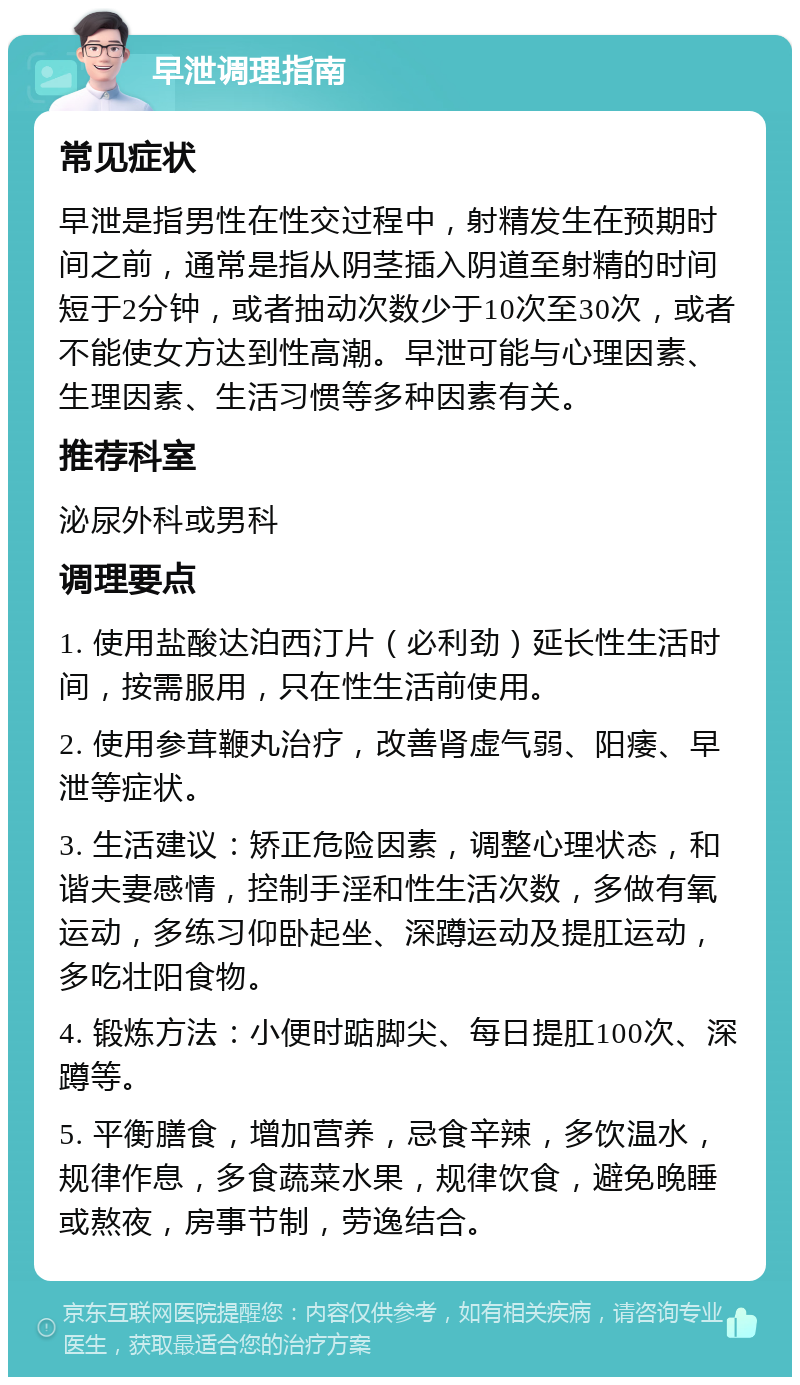 早泄调理指南 常见症状 早泄是指男性在性交过程中，射精发生在预期时间之前，通常是指从阴茎插入阴道至射精的时间短于2分钟，或者抽动次数少于10次至30次，或者不能使女方达到性高潮。早泄可能与心理因素、生理因素、生活习惯等多种因素有关。 推荐科室 泌尿外科或男科 调理要点 1. 使用盐酸达泊西汀片（必利劲）延长性生活时间，按需服用，只在性生活前使用。 2. 使用参茸鞭丸治疗，改善肾虚气弱、阳痿、早泄等症状。 3. 生活建议：矫正危险因素，调整心理状态，和谐夫妻感情，控制手淫和性生活次数，多做有氧运动，多练习仰卧起坐、深蹲运动及提肛运动，多吃壮阳食物。 4. 锻炼方法：小便时踮脚尖、每日提肛100次、深蹲等。 5. 平衡膳食，增加营养，忌食辛辣，多饮温水，规律作息，多食蔬菜水果，规律饮食，避免晚睡或熬夜，房事节制，劳逸结合。