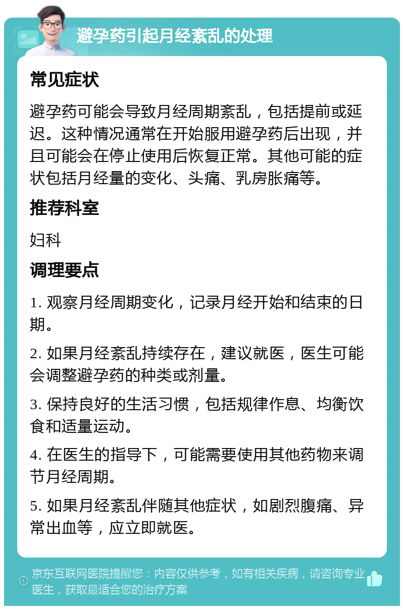 避孕药引起月经紊乱的处理 常见症状 避孕药可能会导致月经周期紊乱，包括提前或延迟。这种情况通常在开始服用避孕药后出现，并且可能会在停止使用后恢复正常。其他可能的症状包括月经量的变化、头痛、乳房胀痛等。 推荐科室 妇科 调理要点 1. 观察月经周期变化，记录月经开始和结束的日期。 2. 如果月经紊乱持续存在，建议就医，医生可能会调整避孕药的种类或剂量。 3. 保持良好的生活习惯，包括规律作息、均衡饮食和适量运动。 4. 在医生的指导下，可能需要使用其他药物来调节月经周期。 5. 如果月经紊乱伴随其他症状，如剧烈腹痛、异常出血等，应立即就医。