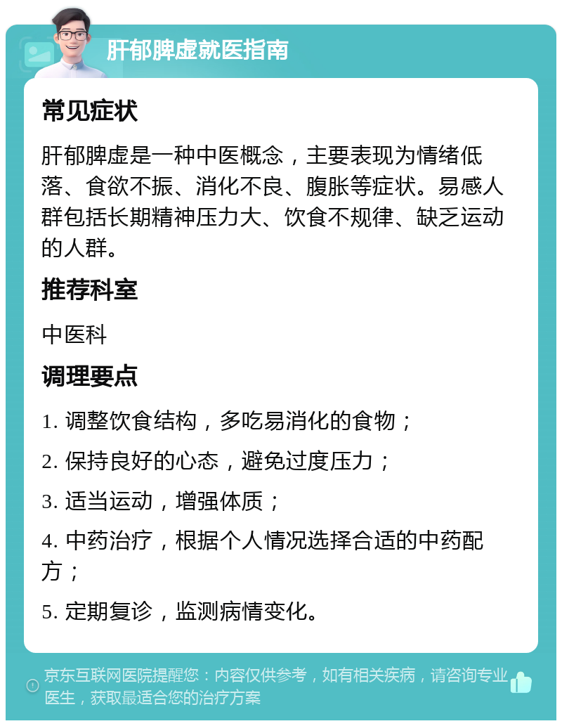 肝郁脾虚就医指南 常见症状 肝郁脾虚是一种中医概念，主要表现为情绪低落、食欲不振、消化不良、腹胀等症状。易感人群包括长期精神压力大、饮食不规律、缺乏运动的人群。 推荐科室 中医科 调理要点 1. 调整饮食结构，多吃易消化的食物； 2. 保持良好的心态，避免过度压力； 3. 适当运动，增强体质； 4. 中药治疗，根据个人情况选择合适的中药配方； 5. 定期复诊，监测病情变化。