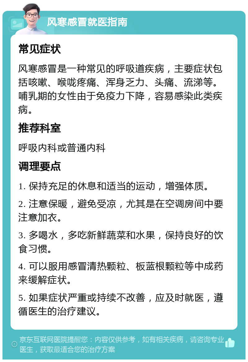 风寒感冒就医指南 常见症状 风寒感冒是一种常见的呼吸道疾病，主要症状包括咳嗽、喉咙疼痛、浑身乏力、头痛、流涕等。哺乳期的女性由于免疫力下降，容易感染此类疾病。 推荐科室 呼吸内科或普通内科 调理要点 1. 保持充足的休息和适当的运动，增强体质。 2. 注意保暖，避免受凉，尤其是在空调房间中要注意加衣。 3. 多喝水，多吃新鲜蔬菜和水果，保持良好的饮食习惯。 4. 可以服用感冒清热颗粒、板蓝根颗粒等中成药来缓解症状。 5. 如果症状严重或持续不改善，应及时就医，遵循医生的治疗建议。