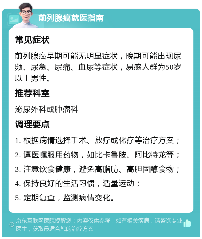 前列腺癌就医指南 常见症状 前列腺癌早期可能无明显症状，晚期可能出现尿频、尿急、尿痛、血尿等症状，易感人群为50岁以上男性。 推荐科室 泌尿外科或肿瘤科 调理要点 1. 根据病情选择手术、放疗或化疗等治疗方案； 2. 遵医嘱服用药物，如比卡鲁胺、阿比特龙等； 3. 注意饮食健康，避免高脂肪、高胆固醇食物； 4. 保持良好的生活习惯，适量运动； 5. 定期复查，监测病情变化。