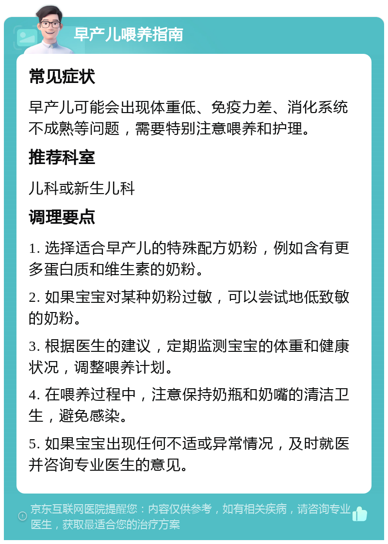 早产儿喂养指南 常见症状 早产儿可能会出现体重低、免疫力差、消化系统不成熟等问题，需要特别注意喂养和护理。 推荐科室 儿科或新生儿科 调理要点 1. 选择适合早产儿的特殊配方奶粉，例如含有更多蛋白质和维生素的奶粉。 2. 如果宝宝对某种奶粉过敏，可以尝试地低致敏的奶粉。 3. 根据医生的建议，定期监测宝宝的体重和健康状况，调整喂养计划。 4. 在喂养过程中，注意保持奶瓶和奶嘴的清洁卫生，避免感染。 5. 如果宝宝出现任何不适或异常情况，及时就医并咨询专业医生的意见。