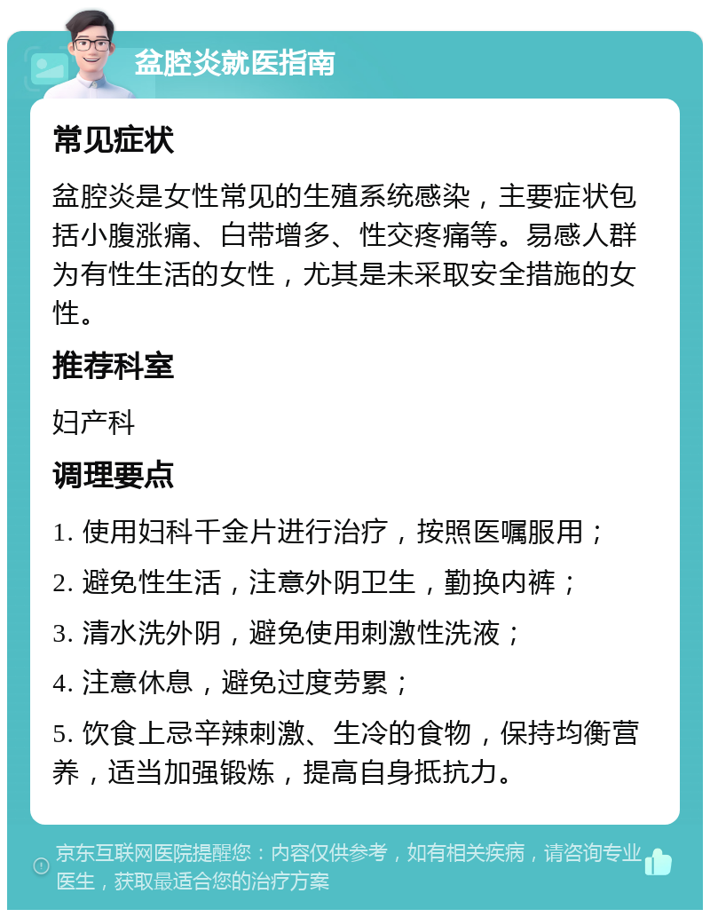 盆腔炎就医指南 常见症状 盆腔炎是女性常见的生殖系统感染，主要症状包括小腹涨痛、白带增多、性交疼痛等。易感人群为有性生活的女性，尤其是未采取安全措施的女性。 推荐科室 妇产科 调理要点 1. 使用妇科千金片进行治疗，按照医嘱服用； 2. 避免性生活，注意外阴卫生，勤换内裤； 3. 清水洗外阴，避免使用刺激性洗液； 4. 注意休息，避免过度劳累； 5. 饮食上忌辛辣刺激、生冷的食物，保持均衡营养，适当加强锻炼，提高自身抵抗力。