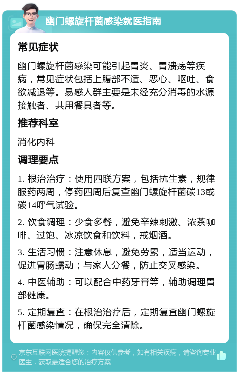 幽门螺旋杆菌感染就医指南 常见症状 幽门螺旋杆菌感染可能引起胃炎、胃溃疡等疾病，常见症状包括上腹部不适、恶心、呕吐、食欲减退等。易感人群主要是未经充分消毒的水源接触者、共用餐具者等。 推荐科室 消化内科 调理要点 1. 根治治疗：使用四联方案，包括抗生素，规律服药两周，停药四周后复查幽门螺旋杆菌碳13或碳14呼气试验。 2. 饮食调理：少食多餐，避免辛辣刺激、浓茶咖啡、过饱、冰凉饮食和饮料，戒烟酒。 3. 生活习惯：注意休息，避免劳累，适当运动，促进胃肠蠕动；与家人分餐，防止交叉感染。 4. 中医辅助：可以配合中药牙膏等，辅助调理胃部健康。 5. 定期复查：在根治治疗后，定期复查幽门螺旋杆菌感染情况，确保完全清除。