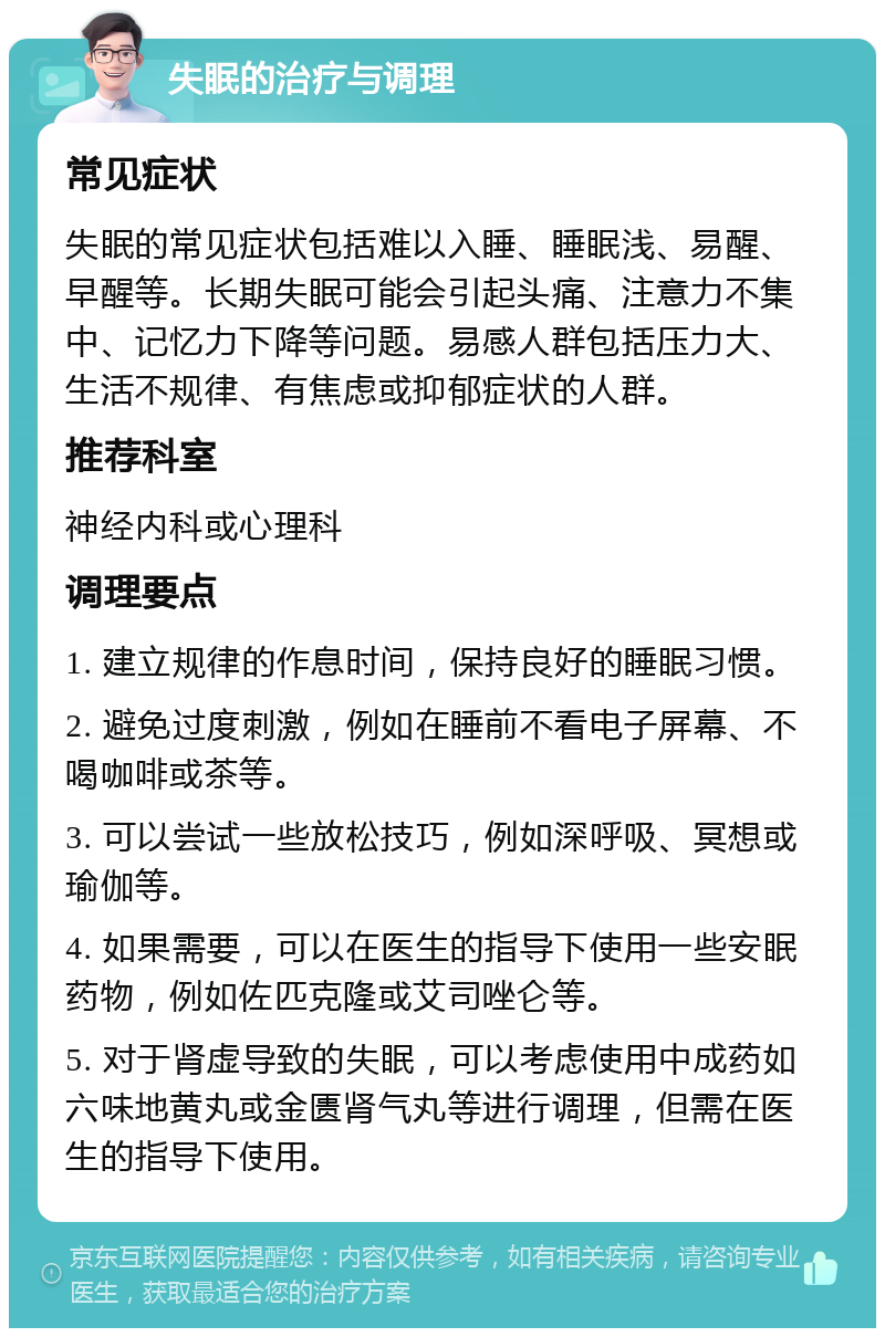 失眠的治疗与调理 常见症状 失眠的常见症状包括难以入睡、睡眠浅、易醒、早醒等。长期失眠可能会引起头痛、注意力不集中、记忆力下降等问题。易感人群包括压力大、生活不规律、有焦虑或抑郁症状的人群。 推荐科室 神经内科或心理科 调理要点 1. 建立规律的作息时间，保持良好的睡眠习惯。 2. 避免过度刺激，例如在睡前不看电子屏幕、不喝咖啡或茶等。 3. 可以尝试一些放松技巧，例如深呼吸、冥想或瑜伽等。 4. 如果需要，可以在医生的指导下使用一些安眠药物，例如佐匹克隆或艾司唑仑等。 5. 对于肾虚导致的失眠，可以考虑使用中成药如六味地黄丸或金匮肾气丸等进行调理，但需在医生的指导下使用。