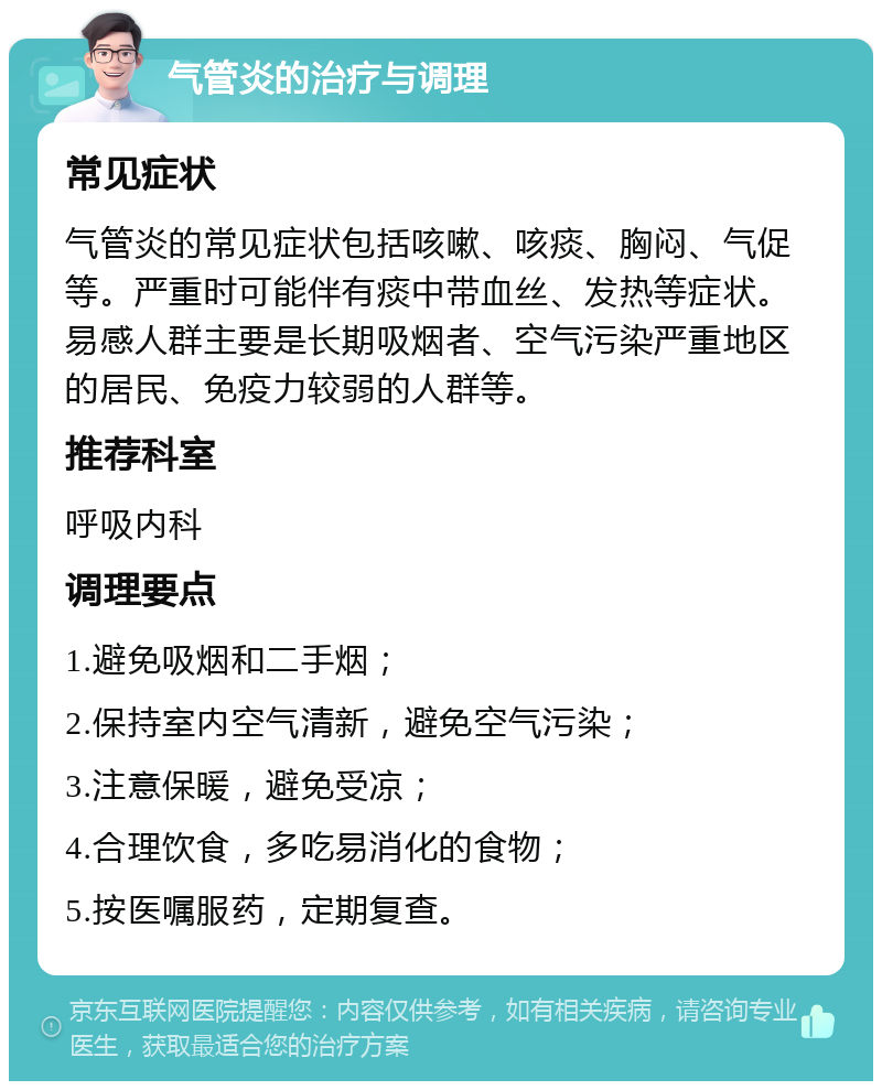 气管炎的治疗与调理 常见症状 气管炎的常见症状包括咳嗽、咳痰、胸闷、气促等。严重时可能伴有痰中带血丝、发热等症状。易感人群主要是长期吸烟者、空气污染严重地区的居民、免疫力较弱的人群等。 推荐科室 呼吸内科 调理要点 1.避免吸烟和二手烟； 2.保持室内空气清新，避免空气污染； 3.注意保暖，避免受凉； 4.合理饮食，多吃易消化的食物； 5.按医嘱服药，定期复查。