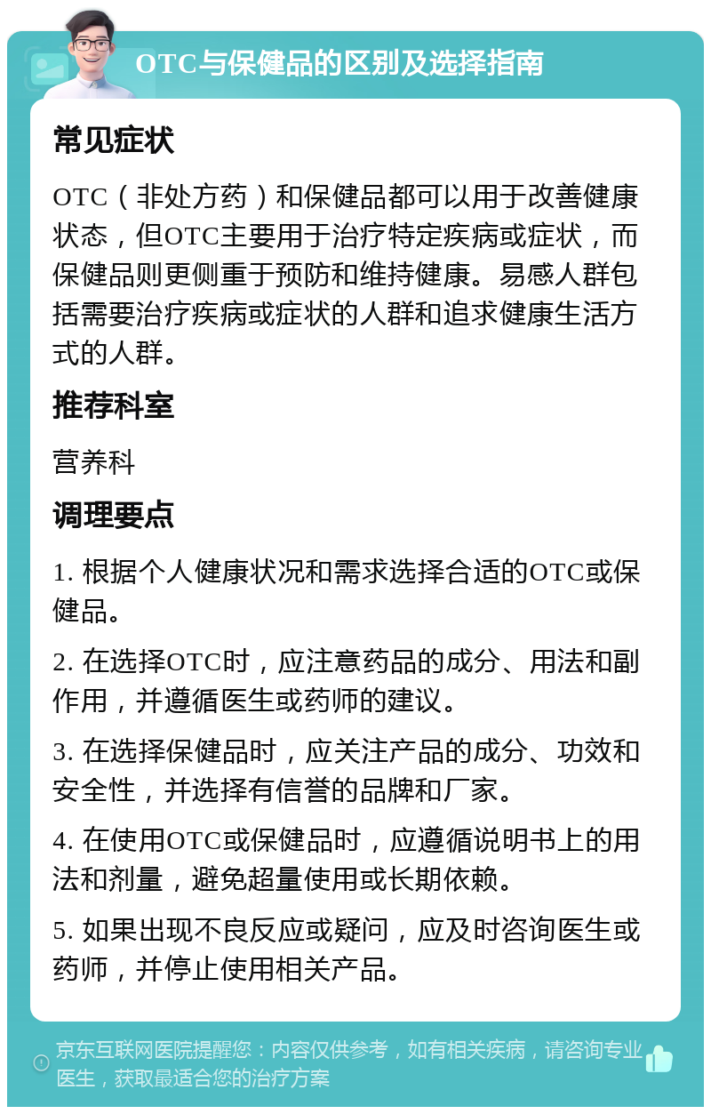 OTC与保健品的区别及选择指南 常见症状 OTC（非处方药）和保健品都可以用于改善健康状态，但OTC主要用于治疗特定疾病或症状，而保健品则更侧重于预防和维持健康。易感人群包括需要治疗疾病或症状的人群和追求健康生活方式的人群。 推荐科室 营养科 调理要点 1. 根据个人健康状况和需求选择合适的OTC或保健品。 2. 在选择OTC时，应注意药品的成分、用法和副作用，并遵循医生或药师的建议。 3. 在选择保健品时，应关注产品的成分、功效和安全性，并选择有信誉的品牌和厂家。 4. 在使用OTC或保健品时，应遵循说明书上的用法和剂量，避免超量使用或长期依赖。 5. 如果出现不良反应或疑问，应及时咨询医生或药师，并停止使用相关产品。