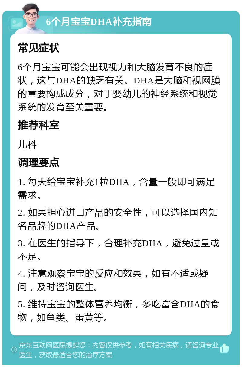 6个月宝宝DHA补充指南 常见症状 6个月宝宝可能会出现视力和大脑发育不良的症状，这与DHA的缺乏有关。DHA是大脑和视网膜的重要构成成分，对于婴幼儿的神经系统和视觉系统的发育至关重要。 推荐科室 儿科 调理要点 1. 每天给宝宝补充1粒DHA，含量一般即可满足需求。 2. 如果担心进口产品的安全性，可以选择国内知名品牌的DHA产品。 3. 在医生的指导下，合理补充DHA，避免过量或不足。 4. 注意观察宝宝的反应和效果，如有不适或疑问，及时咨询医生。 5. 维持宝宝的整体营养均衡，多吃富含DHA的食物，如鱼类、蛋黄等。