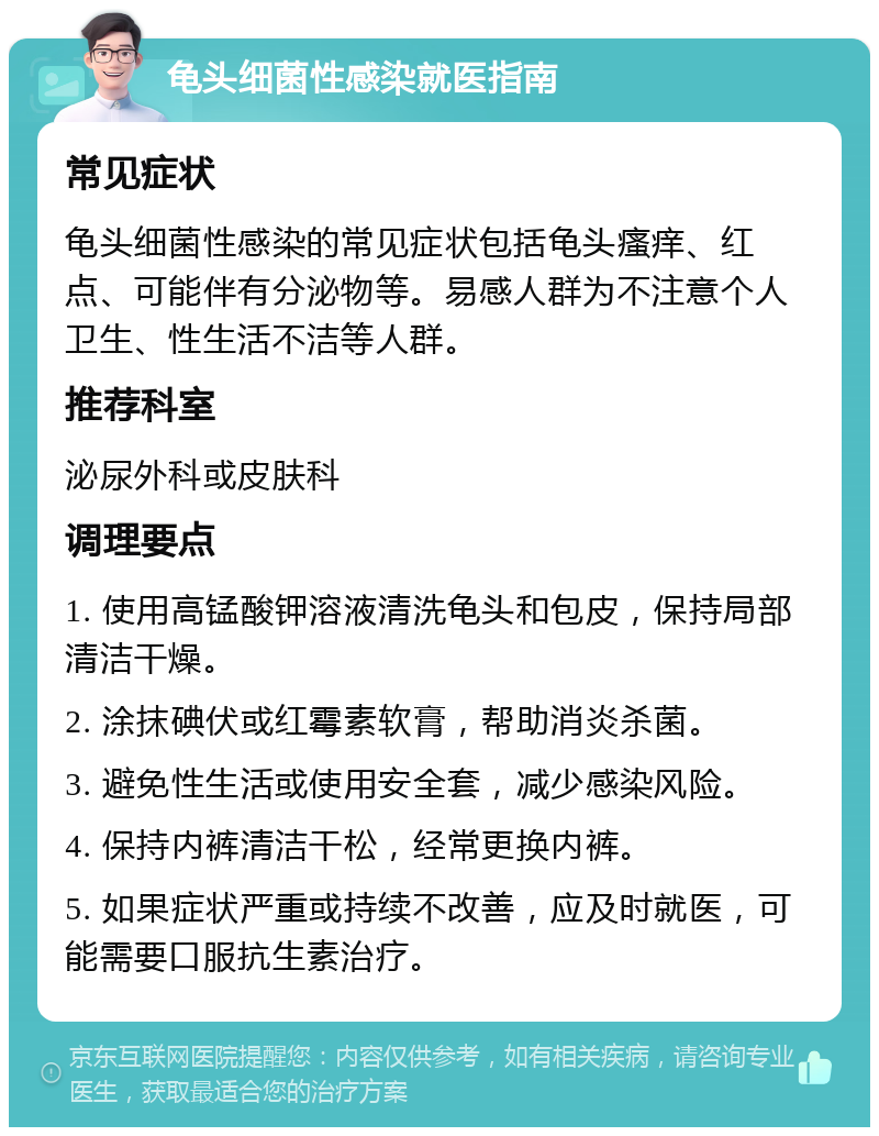 龟头细菌性感染就医指南 常见症状 龟头细菌性感染的常见症状包括龟头瘙痒、红点、可能伴有分泌物等。易感人群为不注意个人卫生、性生活不洁等人群。 推荐科室 泌尿外科或皮肤科 调理要点 1. 使用高锰酸钾溶液清洗龟头和包皮，保持局部清洁干燥。 2. 涂抹碘伏或红霉素软膏，帮助消炎杀菌。 3. 避免性生活或使用安全套，减少感染风险。 4. 保持内裤清洁干松，经常更换内裤。 5. 如果症状严重或持续不改善，应及时就医，可能需要口服抗生素治疗。