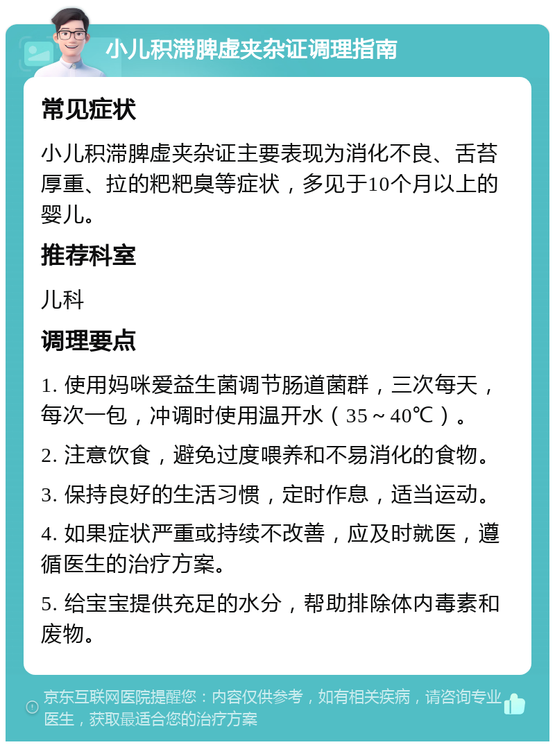 小儿积滞脾虚夹杂证调理指南 常见症状 小儿积滞脾虚夹杂证主要表现为消化不良、舌苔厚重、拉的粑粑臭等症状，多见于10个月以上的婴儿。 推荐科室 儿科 调理要点 1. 使用妈咪爱益生菌调节肠道菌群，三次每天，每次一包，冲调时使用温开水（35～40℃）。 2. 注意饮食，避免过度喂养和不易消化的食物。 3. 保持良好的生活习惯，定时作息，适当运动。 4. 如果症状严重或持续不改善，应及时就医，遵循医生的治疗方案。 5. 给宝宝提供充足的水分，帮助排除体内毒素和废物。