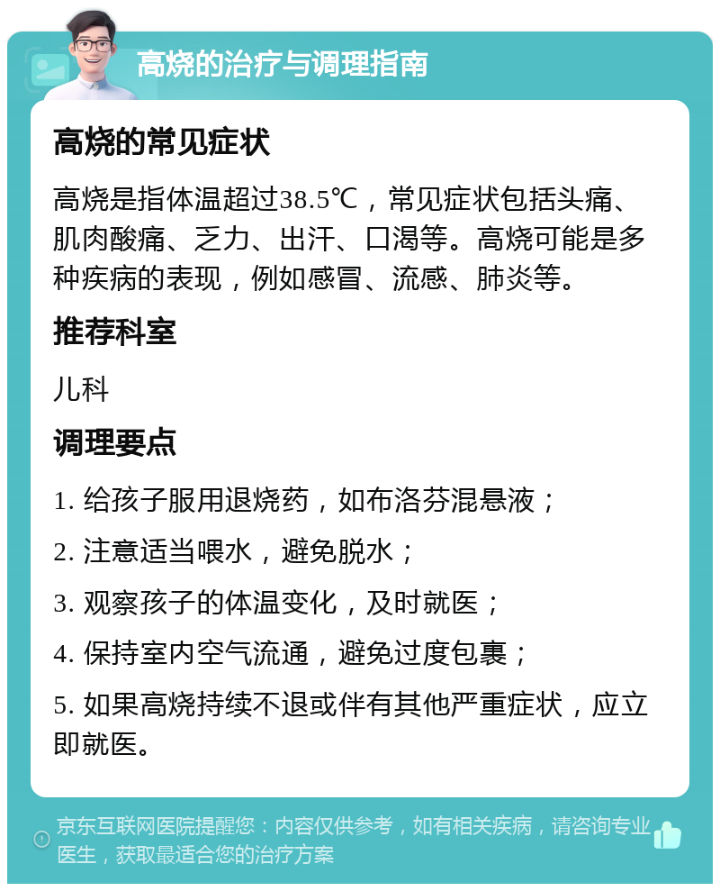 高烧的治疗与调理指南 高烧的常见症状 高烧是指体温超过38.5℃，常见症状包括头痛、肌肉酸痛、乏力、出汗、口渴等。高烧可能是多种疾病的表现，例如感冒、流感、肺炎等。 推荐科室 儿科 调理要点 1. 给孩子服用退烧药，如布洛芬混悬液； 2. 注意适当喂水，避免脱水； 3. 观察孩子的体温变化，及时就医； 4. 保持室内空气流通，避免过度包裹； 5. 如果高烧持续不退或伴有其他严重症状，应立即就医。