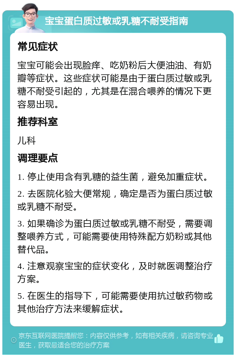 宝宝蛋白质过敏或乳糖不耐受指南 常见症状 宝宝可能会出现脸痒、吃奶粉后大便油油、有奶瓣等症状。这些症状可能是由于蛋白质过敏或乳糖不耐受引起的，尤其是在混合喂养的情况下更容易出现。 推荐科室 儿科 调理要点 1. 停止使用含有乳糖的益生菌，避免加重症状。 2. 去医院化验大便常规，确定是否为蛋白质过敏或乳糖不耐受。 3. 如果确诊为蛋白质过敏或乳糖不耐受，需要调整喂养方式，可能需要使用特殊配方奶粉或其他替代品。 4. 注意观察宝宝的症状变化，及时就医调整治疗方案。 5. 在医生的指导下，可能需要使用抗过敏药物或其他治疗方法来缓解症状。