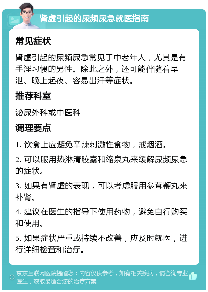 肾虚引起的尿频尿急就医指南 常见症状 肾虚引起的尿频尿急常见于中老年人，尤其是有手淫习惯的男性。除此之外，还可能伴随着早泄、晚上起夜、容易出汗等症状。 推荐科室 泌尿外科或中医科 调理要点 1. 饮食上应避免辛辣刺激性食物，戒烟酒。 2. 可以服用热淋清胶囊和缩泉丸来缓解尿频尿急的症状。 3. 如果有肾虚的表现，可以考虑服用参茸鞭丸来补肾。 4. 建议在医生的指导下使用药物，避免自行购买和使用。 5. 如果症状严重或持续不改善，应及时就医，进行详细检查和治疗。