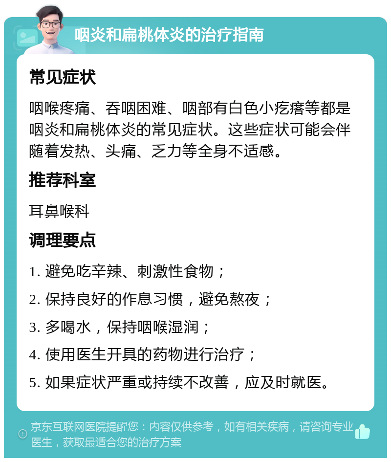 咽炎和扁桃体炎的治疗指南 常见症状 咽喉疼痛、吞咽困难、咽部有白色小疙瘩等都是咽炎和扁桃体炎的常见症状。这些症状可能会伴随着发热、头痛、乏力等全身不适感。 推荐科室 耳鼻喉科 调理要点 1. 避免吃辛辣、刺激性食物； 2. 保持良好的作息习惯，避免熬夜； 3. 多喝水，保持咽喉湿润； 4. 使用医生开具的药物进行治疗； 5. 如果症状严重或持续不改善，应及时就医。