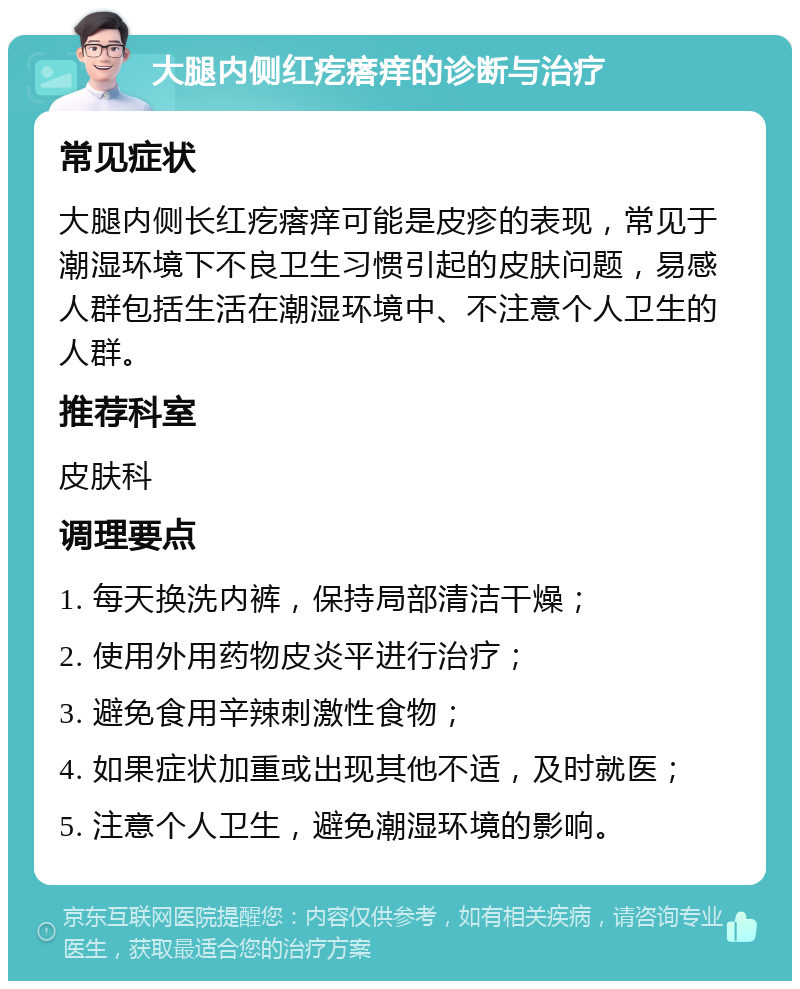 大腿内侧红疙瘩痒的诊断与治疗 常见症状 大腿内侧长红疙瘩痒可能是皮疹的表现，常见于潮湿环境下不良卫生习惯引起的皮肤问题，易感人群包括生活在潮湿环境中、不注意个人卫生的人群。 推荐科室 皮肤科 调理要点 1. 每天换洗内裤，保持局部清洁干燥； 2. 使用外用药物皮炎平进行治疗； 3. 避免食用辛辣刺激性食物； 4. 如果症状加重或出现其他不适，及时就医； 5. 注意个人卫生，避免潮湿环境的影响。