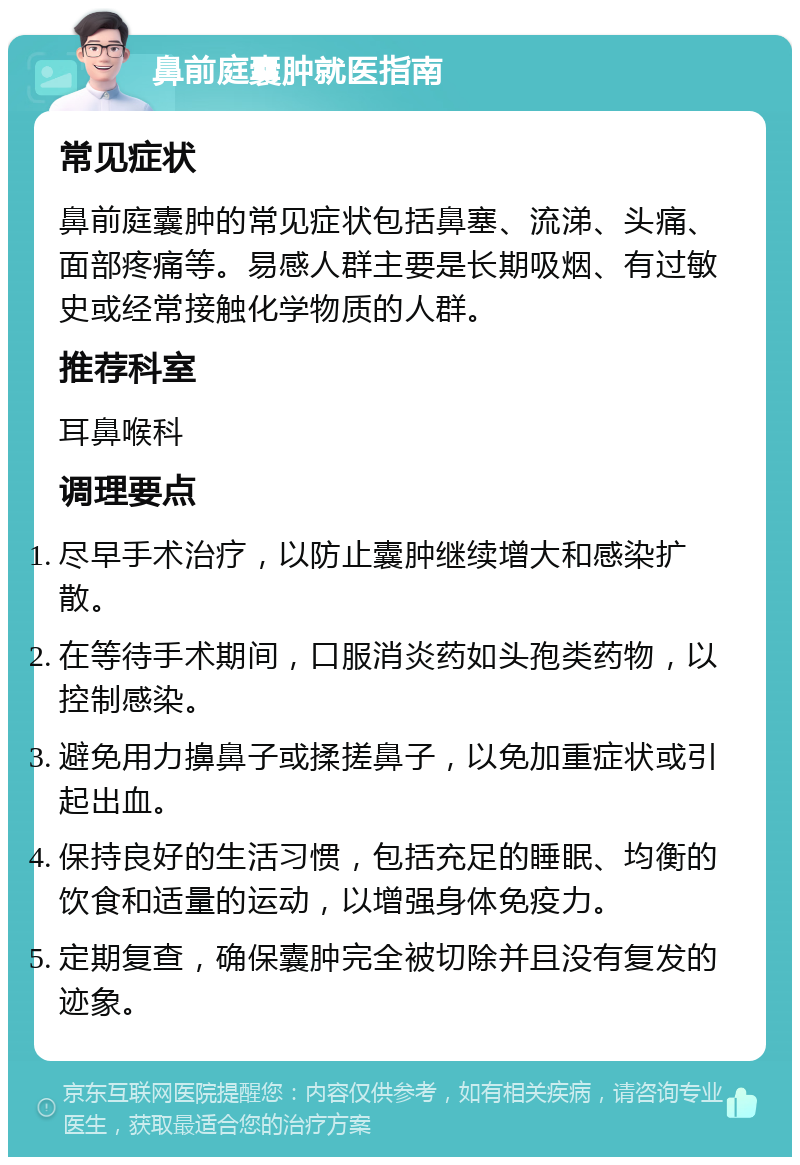 鼻前庭囊肿就医指南 常见症状 鼻前庭囊肿的常见症状包括鼻塞、流涕、头痛、面部疼痛等。易感人群主要是长期吸烟、有过敏史或经常接触化学物质的人群。 推荐科室 耳鼻喉科 调理要点 尽早手术治疗，以防止囊肿继续增大和感染扩散。 在等待手术期间，口服消炎药如头孢类药物，以控制感染。 避免用力擤鼻子或揉搓鼻子，以免加重症状或引起出血。 保持良好的生活习惯，包括充足的睡眠、均衡的饮食和适量的运动，以增强身体免疫力。 定期复查，确保囊肿完全被切除并且没有复发的迹象。