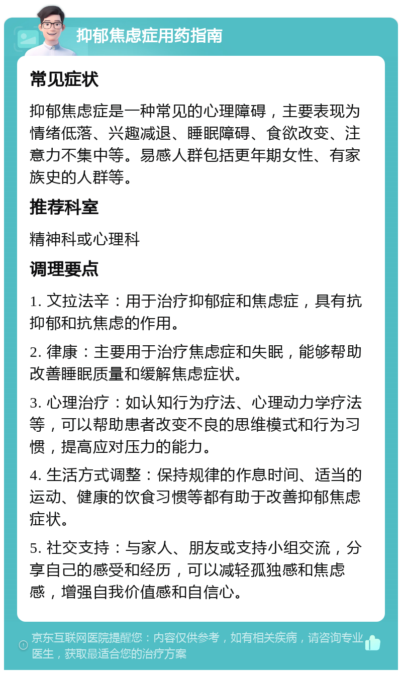 抑郁焦虑症用药指南 常见症状 抑郁焦虑症是一种常见的心理障碍，主要表现为情绪低落、兴趣减退、睡眠障碍、食欲改变、注意力不集中等。易感人群包括更年期女性、有家族史的人群等。 推荐科室 精神科或心理科 调理要点 1. 文拉法辛：用于治疗抑郁症和焦虑症，具有抗抑郁和抗焦虑的作用。 2. 律康：主要用于治疗焦虑症和失眠，能够帮助改善睡眠质量和缓解焦虑症状。 3. 心理治疗：如认知行为疗法、心理动力学疗法等，可以帮助患者改变不良的思维模式和行为习惯，提高应对压力的能力。 4. 生活方式调整：保持规律的作息时间、适当的运动、健康的饮食习惯等都有助于改善抑郁焦虑症状。 5. 社交支持：与家人、朋友或支持小组交流，分享自己的感受和经历，可以减轻孤独感和焦虑感，增强自我价值感和自信心。