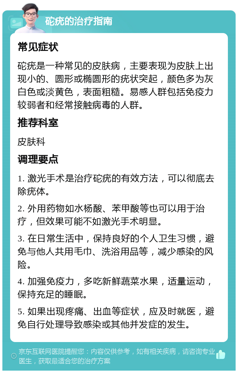 砣疣的治疗指南 常见症状 砣疣是一种常见的皮肤病，主要表现为皮肤上出现小的、圆形或椭圆形的疣状突起，颜色多为灰白色或淡黄色，表面粗糙。易感人群包括免疫力较弱者和经常接触病毒的人群。 推荐科室 皮肤科 调理要点 1. 激光手术是治疗砣疣的有效方法，可以彻底去除疣体。 2. 外用药物如水杨酸、苯甲酸等也可以用于治疗，但效果可能不如激光手术明显。 3. 在日常生活中，保持良好的个人卫生习惯，避免与他人共用毛巾、洗浴用品等，减少感染的风险。 4. 加强免疫力，多吃新鲜蔬菜水果，适量运动，保持充足的睡眠。 5. 如果出现疼痛、出血等症状，应及时就医，避免自行处理导致感染或其他并发症的发生。