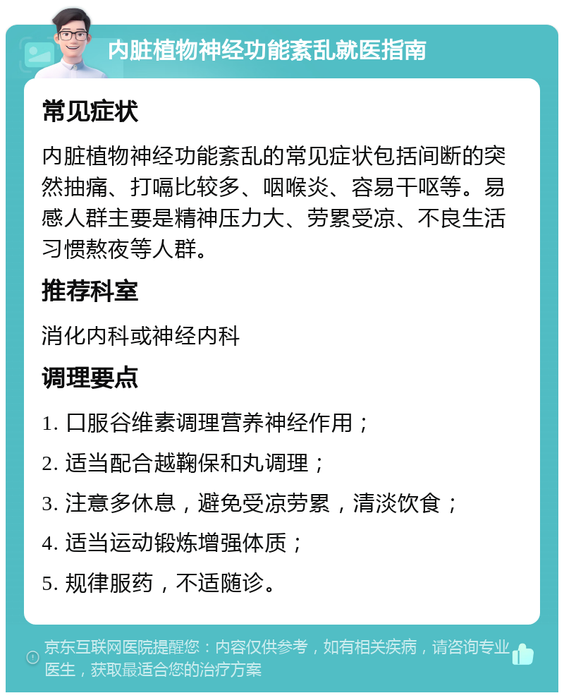 内脏植物神经功能紊乱就医指南 常见症状 内脏植物神经功能紊乱的常见症状包括间断的突然抽痛、打嗝比较多、咽喉炎、容易干呕等。易感人群主要是精神压力大、劳累受凉、不良生活习惯熬夜等人群。 推荐科室 消化内科或神经内科 调理要点 1. 口服谷维素调理营养神经作用； 2. 适当配合越鞠保和丸调理； 3. 注意多休息，避免受凉劳累，清淡饮食； 4. 适当运动锻炼增强体质； 5. 规律服药，不适随诊。