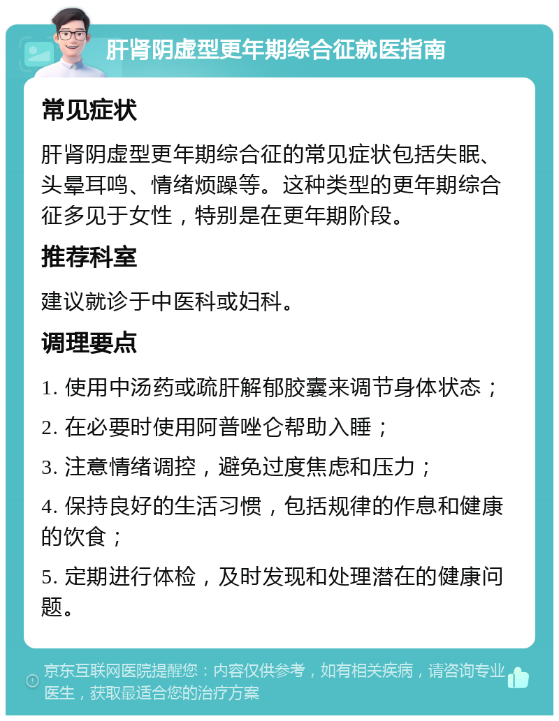 肝肾阴虚型更年期综合征就医指南 常见症状 肝肾阴虚型更年期综合征的常见症状包括失眠、头晕耳鸣、情绪烦躁等。这种类型的更年期综合征多见于女性，特别是在更年期阶段。 推荐科室 建议就诊于中医科或妇科。 调理要点 1. 使用中汤药或疏肝解郁胶囊来调节身体状态； 2. 在必要时使用阿普唑仑帮助入睡； 3. 注意情绪调控，避免过度焦虑和压力； 4. 保持良好的生活习惯，包括规律的作息和健康的饮食； 5. 定期进行体检，及时发现和处理潜在的健康问题。