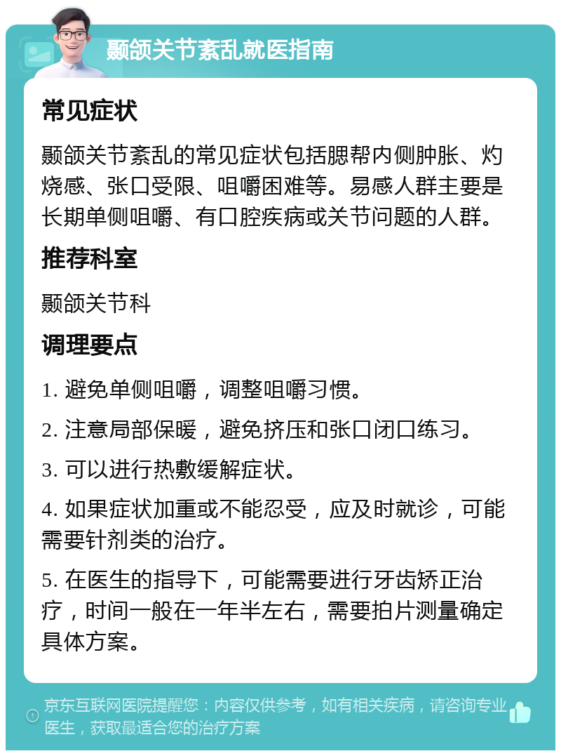 颞颌关节紊乱就医指南 常见症状 颞颌关节紊乱的常见症状包括腮帮内侧肿胀、灼烧感、张口受限、咀嚼困难等。易感人群主要是长期单侧咀嚼、有口腔疾病或关节问题的人群。 推荐科室 颞颌关节科 调理要点 1. 避免单侧咀嚼，调整咀嚼习惯。 2. 注意局部保暖，避免挤压和张口闭口练习。 3. 可以进行热敷缓解症状。 4. 如果症状加重或不能忍受，应及时就诊，可能需要针剂类的治疗。 5. 在医生的指导下，可能需要进行牙齿矫正治疗，时间一般在一年半左右，需要拍片测量确定具体方案。