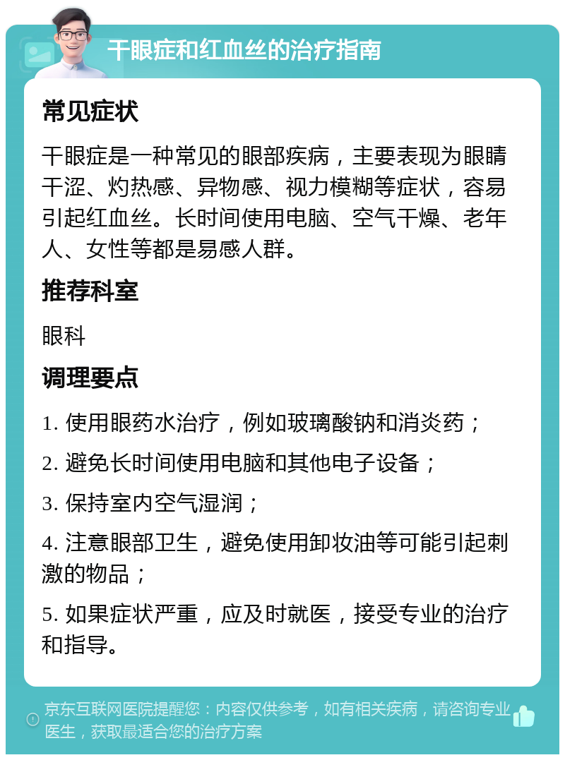 干眼症和红血丝的治疗指南 常见症状 干眼症是一种常见的眼部疾病，主要表现为眼睛干涩、灼热感、异物感、视力模糊等症状，容易引起红血丝。长时间使用电脑、空气干燥、老年人、女性等都是易感人群。 推荐科室 眼科 调理要点 1. 使用眼药水治疗，例如玻璃酸钠和消炎药； 2. 避免长时间使用电脑和其他电子设备； 3. 保持室内空气湿润； 4. 注意眼部卫生，避免使用卸妆油等可能引起刺激的物品； 5. 如果症状严重，应及时就医，接受专业的治疗和指导。