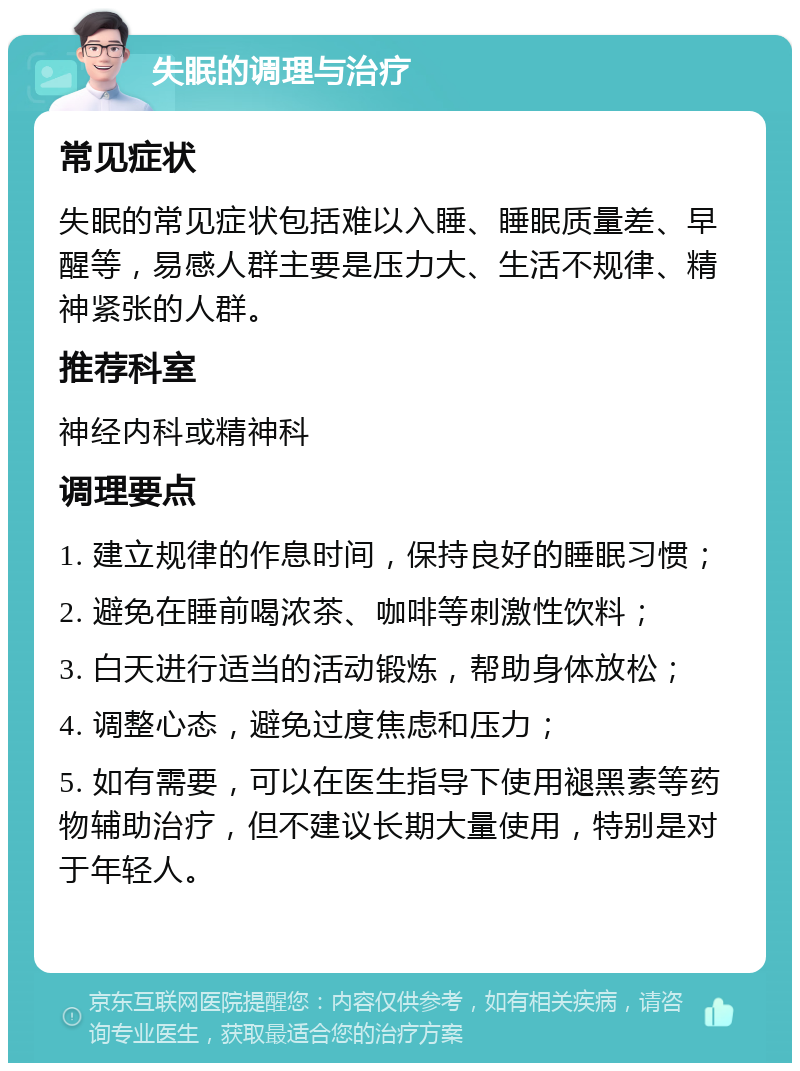 失眠的调理与治疗 常见症状 失眠的常见症状包括难以入睡、睡眠质量差、早醒等，易感人群主要是压力大、生活不规律、精神紧张的人群。 推荐科室 神经内科或精神科 调理要点 1. 建立规律的作息时间，保持良好的睡眠习惯； 2. 避免在睡前喝浓茶、咖啡等刺激性饮料； 3. 白天进行适当的活动锻炼，帮助身体放松； 4. 调整心态，避免过度焦虑和压力； 5. 如有需要，可以在医生指导下使用褪黑素等药物辅助治疗，但不建议长期大量使用，特别是对于年轻人。