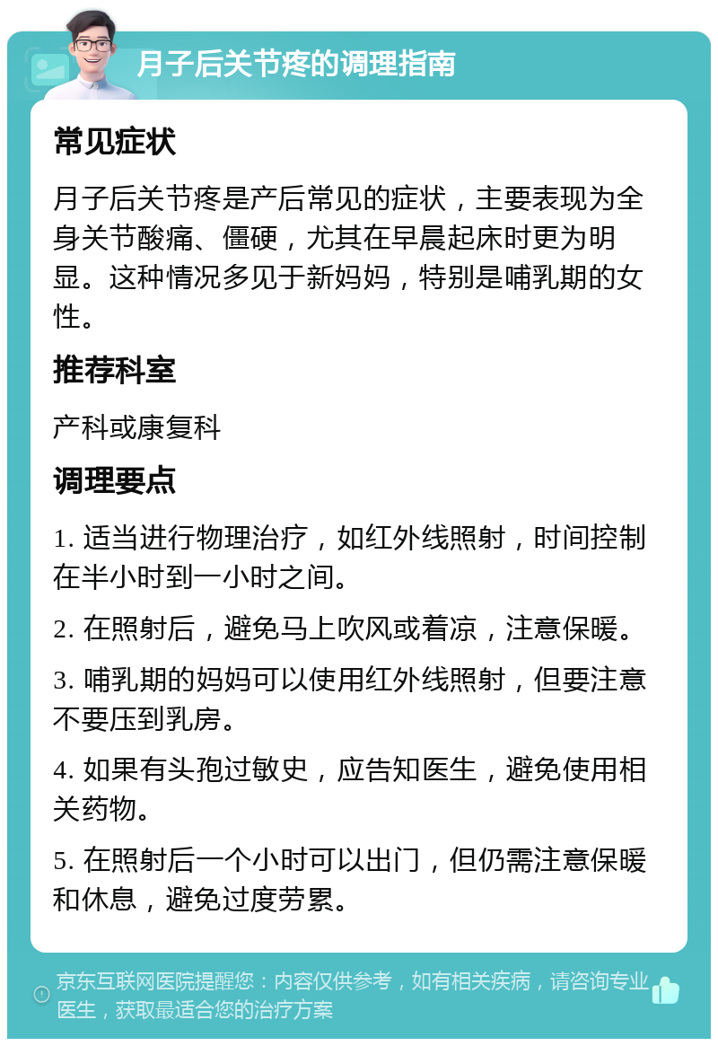 月子后关节疼的调理指南 常见症状 月子后关节疼是产后常见的症状，主要表现为全身关节酸痛、僵硬，尤其在早晨起床时更为明显。这种情况多见于新妈妈，特别是哺乳期的女性。 推荐科室 产科或康复科 调理要点 1. 适当进行物理治疗，如红外线照射，时间控制在半小时到一小时之间。 2. 在照射后，避免马上吹风或着凉，注意保暖。 3. 哺乳期的妈妈可以使用红外线照射，但要注意不要压到乳房。 4. 如果有头孢过敏史，应告知医生，避免使用相关药物。 5. 在照射后一个小时可以出门，但仍需注意保暖和休息，避免过度劳累。