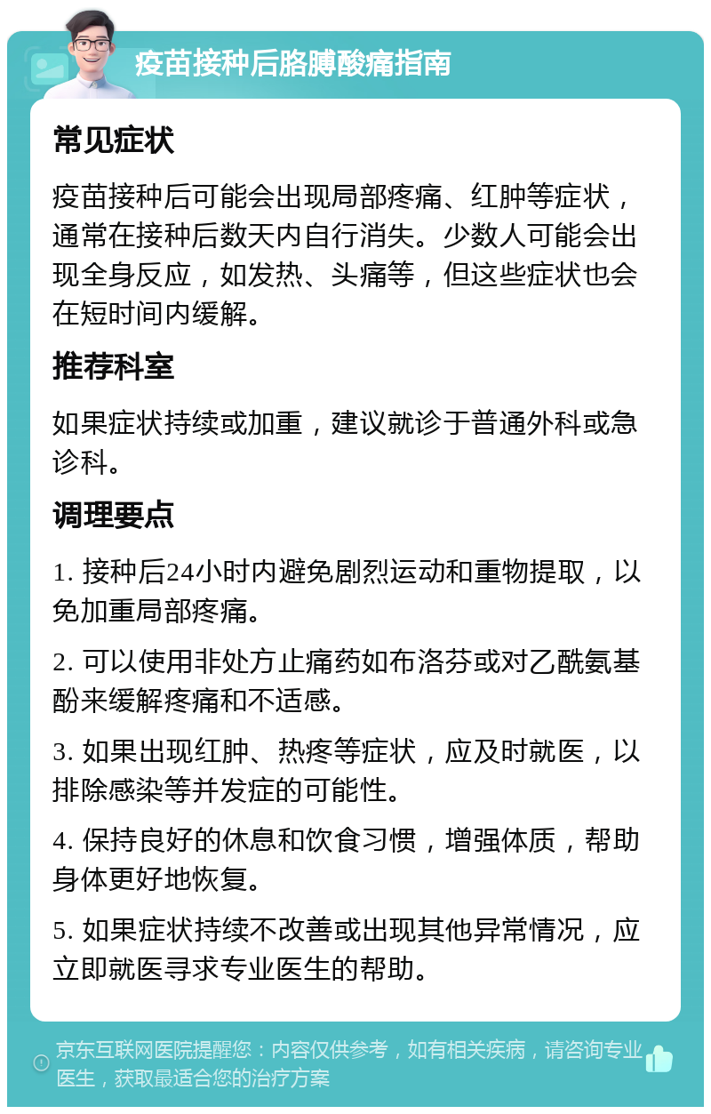 疫苗接种后胳膊酸痛指南 常见症状 疫苗接种后可能会出现局部疼痛、红肿等症状，通常在接种后数天内自行消失。少数人可能会出现全身反应，如发热、头痛等，但这些症状也会在短时间内缓解。 推荐科室 如果症状持续或加重，建议就诊于普通外科或急诊科。 调理要点 1. 接种后24小时内避免剧烈运动和重物提取，以免加重局部疼痛。 2. 可以使用非处方止痛药如布洛芬或对乙酰氨基酚来缓解疼痛和不适感。 3. 如果出现红肿、热疼等症状，应及时就医，以排除感染等并发症的可能性。 4. 保持良好的休息和饮食习惯，增强体质，帮助身体更好地恢复。 5. 如果症状持续不改善或出现其他异常情况，应立即就医寻求专业医生的帮助。