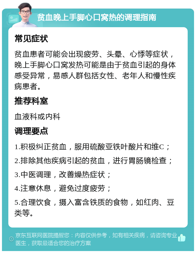 贫血晚上手脚心口窝热的调理指南 常见症状 贫血患者可能会出现疲劳、头晕、心悸等症状，晚上手脚心口窝发热可能是由于贫血引起的身体感受异常，易感人群包括女性、老年人和慢性疾病患者。 推荐科室 血液科或内科 调理要点 1.积极纠正贫血，服用硫酸亚铁叶酸片和维C； 2.排除其他疾病引起的贫血，进行胃肠镜检查； 3.中医调理，改善燥热症状； 4.注意休息，避免过度疲劳； 5.合理饮食，摄入富含铁质的食物，如红肉、豆类等。